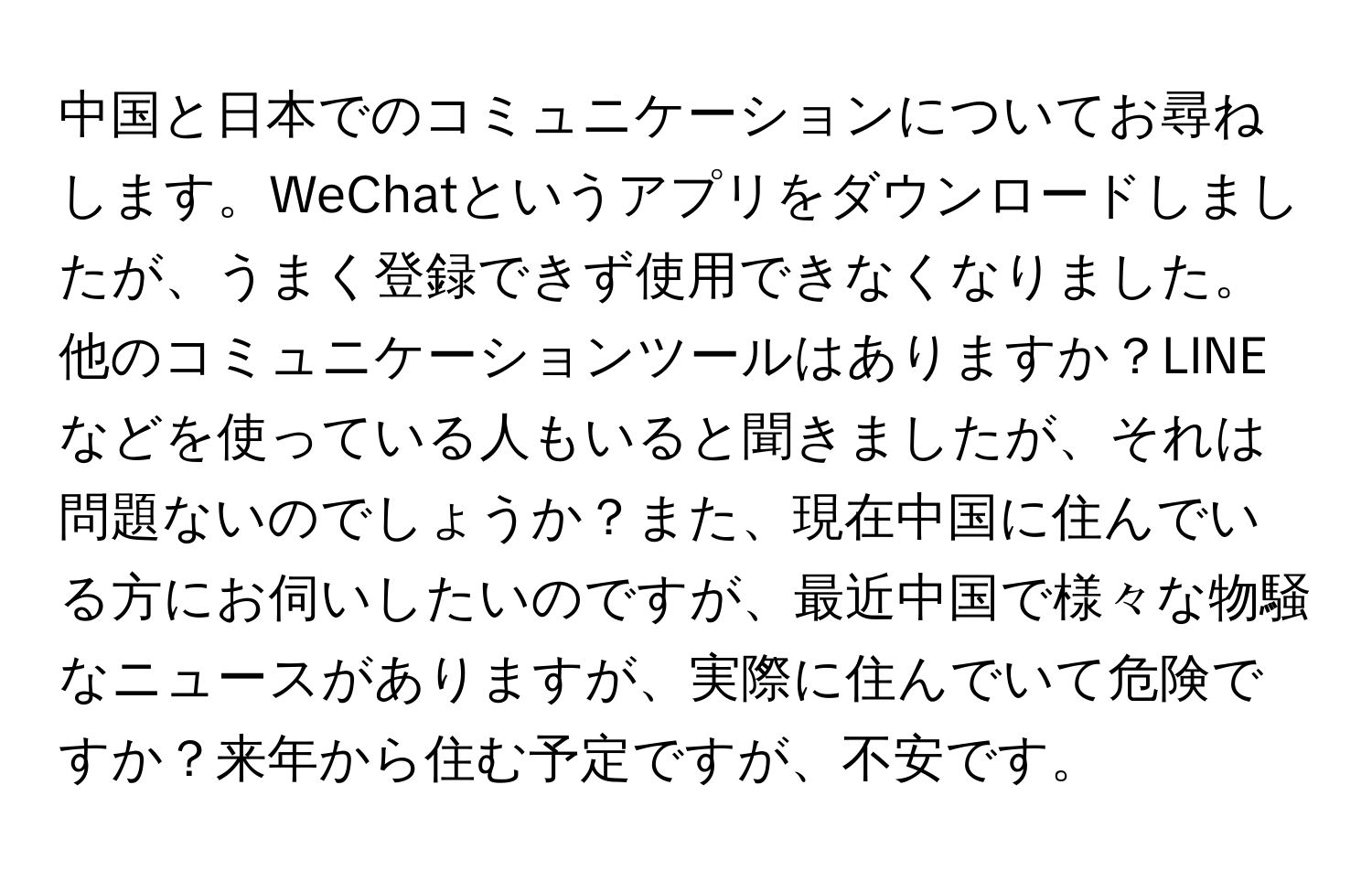 中国と日本でのコミュニケーションについてお尋ねします。WeChatというアプリをダウンロードしましたが、うまく登録できず使用できなくなりました。他のコミュニケーションツールはありますか？LINEなどを使っている人もいると聞きましたが、それは問題ないのでしょうか？また、現在中国に住んでいる方にお伺いしたいのですが、最近中国で様々な物騒なニュースがありますが、実際に住んでいて危険ですか？来年から住む予定ですが、不安です。