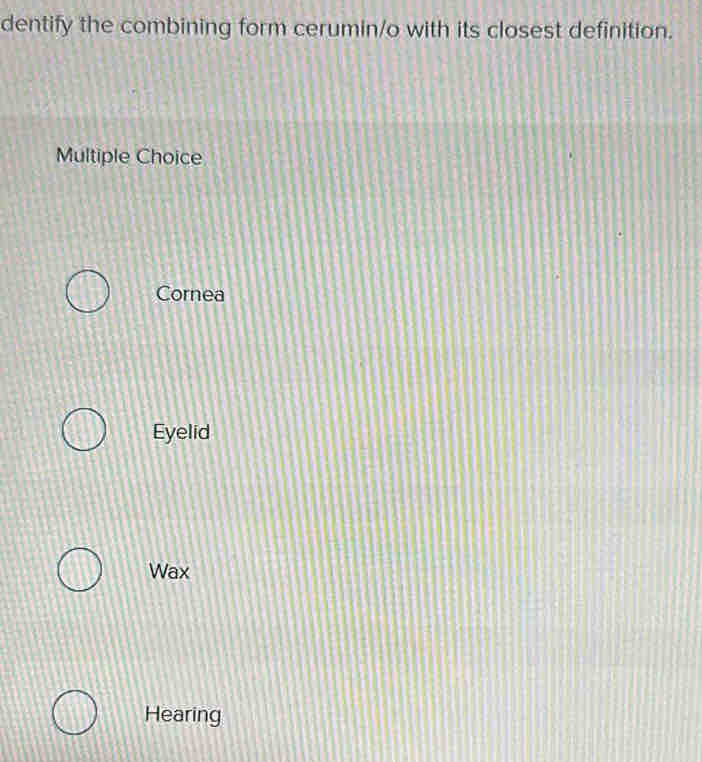 dentify the combining form cerumin/o with its closest definition.
Multiple Choice
Cornea
Eyelid
Wax
Hearing