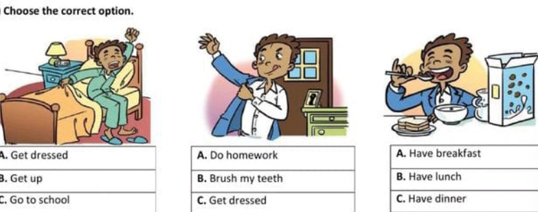 Choose the correct option.
A. Get dressed A. Do homework A. Have breakfast
B. Get up B. Brush my teeth B. Have lunch
C. Go to school C. Get dressed C. Have dinner