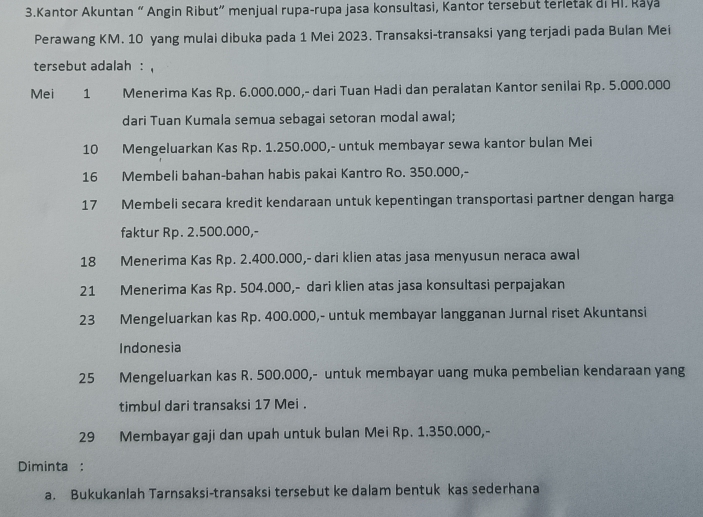 Kantor Akuntan “ Angin Ribut” menjual rupa-rupa jasa konsultasi, Kantor tersebut terletak di Hi. Raya 
Perawang KM. 10 yang mulai dibuka pada 1 Mei 2023. Transaksi-transaksi yang terjadi pada Bulan Mei 
tersebut adalah : , 
Mei 1 Menerima Kas Rp. 6.000.000,- dari Tuan Hadi dan peralatan Kantor senilai Rp. 5.000.000
dari Tuan Kumala semua sebagai setoran modal awal;
10 Mengeluarkan Kas Rp. 1.250.000,- untuk membayar sewa kantor bulan Mei 
16 Membeli bahan-bahan habis pakai Kantro Ro. 350.000,-
17 Membeli secara kredit kendaraan untuk kepentingan transportasi partner dengan harga 
faktur Rp. 2.500.000,-
18 Menerima Kas Rp. 2.400.000,- dari klien atas jasa menyusun neraca awal 
21 Menerima Kas Rp. 504.000,- dari klien atas jasa konsultasi perpajakan 
23 Mengeluarkan kas Rp. 400.000,- untuk membayar langganan Jurnal riset Akuntansi 
Indonesia
25 Mengeluarkan kas R. 500.000,- untuk membayar uang muka pembelian kendaraan yang 
timbul dari transaksi 17 Mei .
29 Membayar gaji dan upah untuk bulan Mei Rp. 1.350.000,- 
Diminta : 
a. Bukukanlah Tarnsaksi-transaksi tersebut ke dalam bentuk kas sederhana