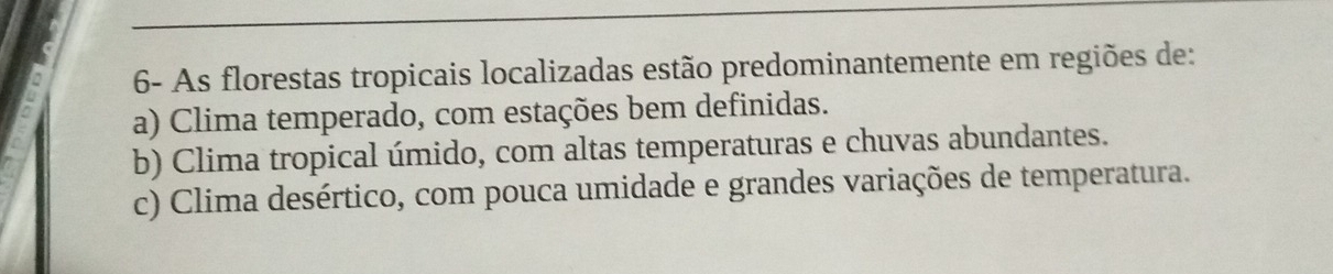 6- As florestas tropicais localizadas estão predominantemente em regiões de:
a) Clima temperado, com estações bem definidas.
b) Clima tropical úmido, com altas temperaturas e chuvas abundantes.
c) Clima desértico, com pouca umidade e grandes variações de temperatura.