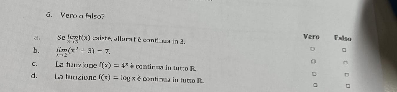 Vero o falso?
Vero Falso
a. Se limlimits _xto 3f(x) esiste, allora f è continua in 3.
b. limlimits _xto 2(x^2+3)=7.
C. La funzione f(x)=4^x è continua in tutto R.
d. La funzione f(x)=log x è continua in tutto R.