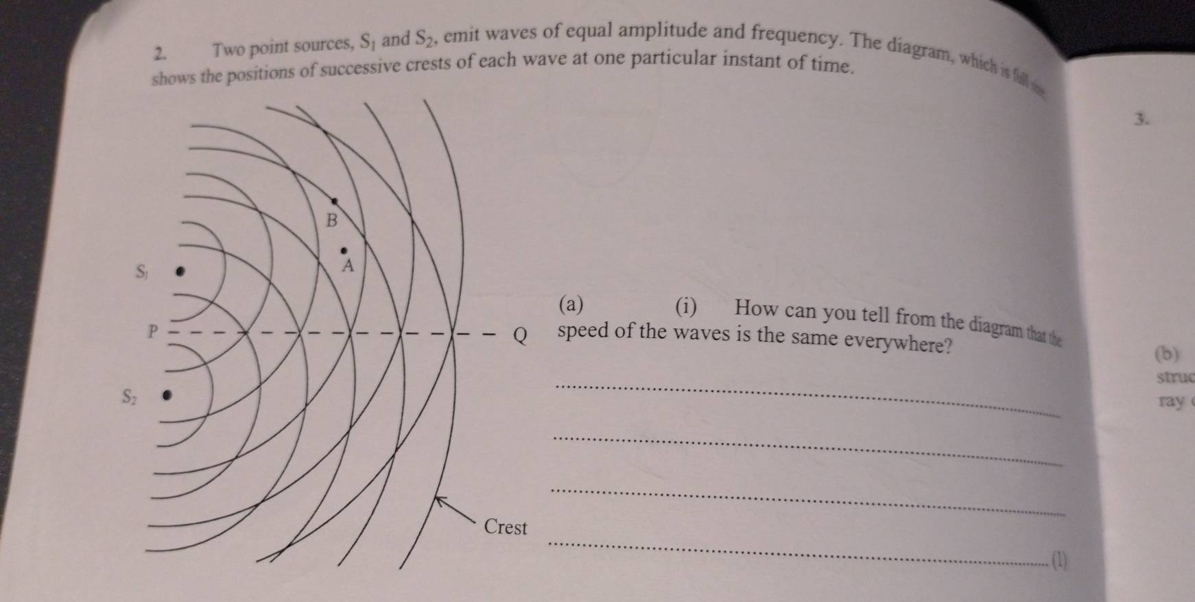 Two point sources, S_1 and S_2 , emit waves of equal amplitude and frequency. The diagram, which is full m 
shows the positions of successive crests of each wave at one particular instant of time. 
3. 
(a) 
(i) How can you tell from the diagram that the 
speed of the waves is the same everywhere? 
(b) 
struc 
_ 
ray 
_ 
_ 
_ 
(1)