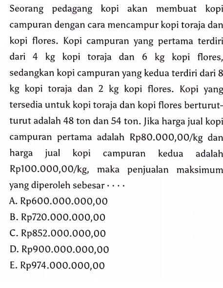 Seorang pedagang kopi akan membuat kopi
campuran dengan cara mencampur kopi toraja dan
kopi flores. Kopi campuran yang pertama terdiri
dari 4 kg kopi toraja dan 6 kg kopi flores,
sedangkan kopi campuran yang kedua terdiri dari 8
kg kopi toraja dan 2 kg kopi flores. Kopi yang
tersedia untuk kopi toraja dan kopi flores berturut-
turut adalah 48 ton dan 54 ton. Jika harga jual kopi
campuran pertama adalah Rp80.000,00/kg dan
harga jual kopi campuran kedua adalah
Rp100.000,00/kg, maka penjualan maksimum
yang diperoleh sebesar · · · ·
A. Rp600.000.000,00
B. Rp720.000.000,00
C. Rp852.000.000,00
D. Rp900.000.000,00
E. Rp974.000.000,00