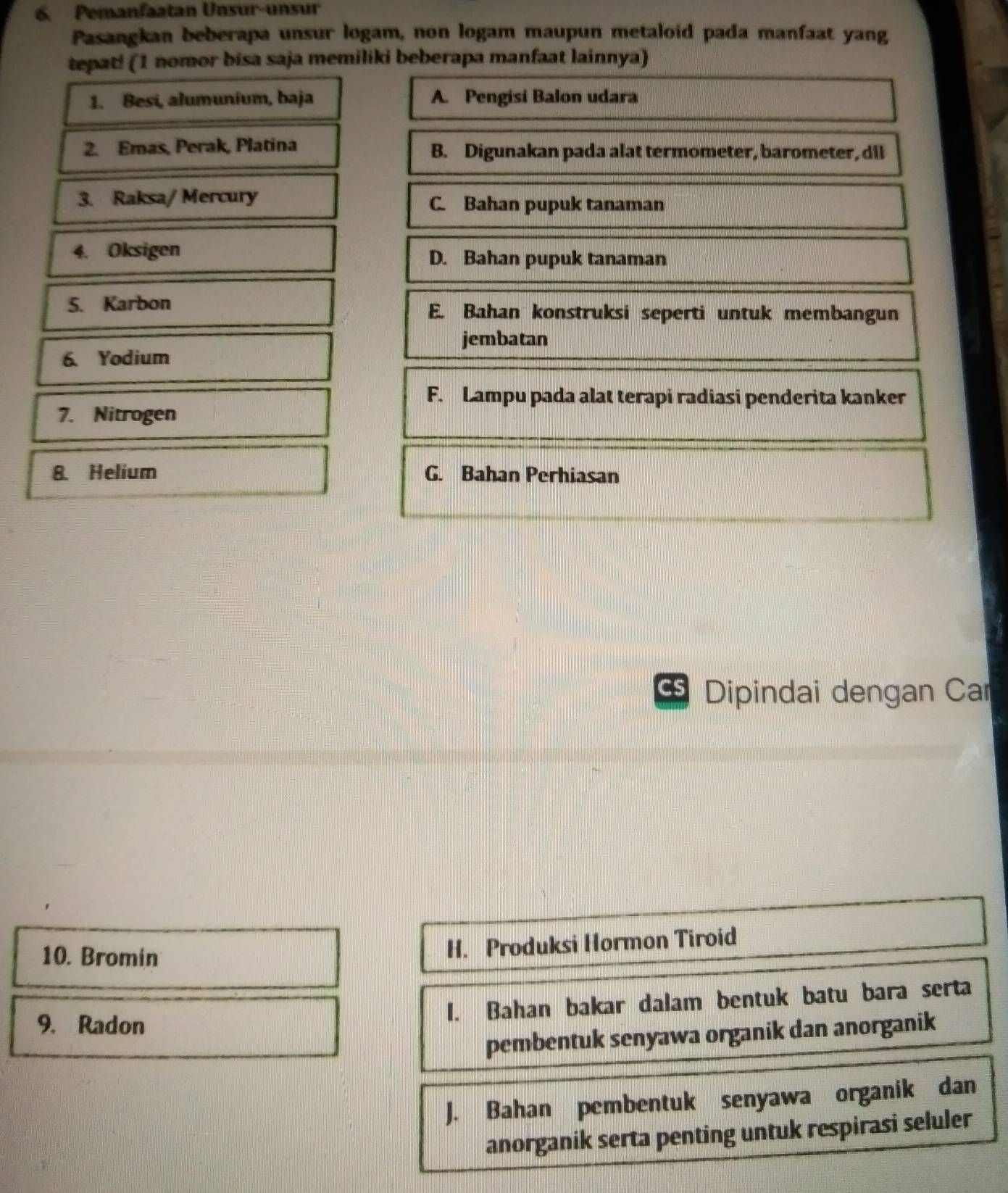 Pemanfaatan Unsur-unsur
Pasangkan beberapa unsur logam, non logam maupun metaloid pada manfaat yang
tepat! (1 nomor bisa saja memiliki beberapa manfaat lainnya)
1. Besi, alumunium, baja A. Pengisi Balon udara
2. Emas, Perak, Platina B. Digunakan pada alat termometer, barometer, dll
3. Raksa/ Mercury C. Bahan pupuk tanaman
4. Oksigen D. Bahan pupuk tanaman
5. Karbon E. Bahan konstruksi seperti untuk membangun
jembatan
6. Yodium
F. Lampu pada alat terapi radiasi penderita kanker
7. Nitrogen
8. Helium G. Bahan Perhiasan
Cs Dipindai dengan Car
10. Bromin
H. Produksi Hormon Tiroid
9. Radon 1. Bahan bakar dalam bentuk batu bara serta
pembentuk senyawa organik dan anorganik
J. Bahan pembentuk senyawa organik dan
anorganik serta penting untuk respirasi seluler