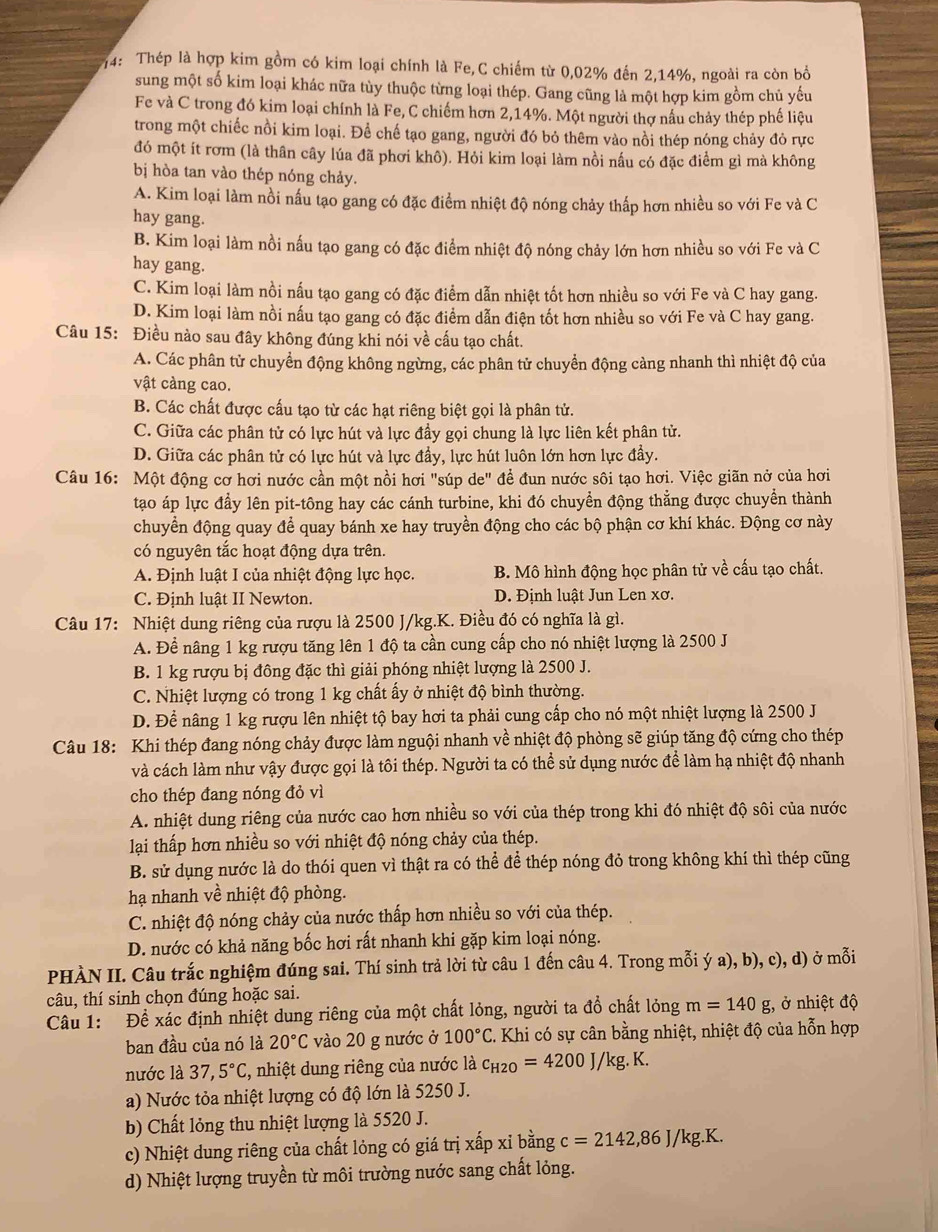 74: Thép là hợp kim gồm có kim loại chính là Fe,C chiếm từ 0,02% đến 2,14%, ngoài ra còn bổ
sung một số kim loại khác nữa tùy thuộc từng loại thép. Gang cũng là một hợp kim gồm chủ yếu
Fe và C trong đó kim loại chính là Fe, C chiếm hơn 2,14%. Một người thợ nấu chảy thép phế liệu
trong một chiếc nồi kim loại. Để chế tạo gang, người đó bỏ thêm vào nồi thép nóng chảy đỏ rực
đó một ít rơm (là thân cây lúa đã phơi khô). Hỏi kim loại làm nồi nấu có đặc điểm gì mà không
bị hòa tan vào thép nóng chảy.
A. Kim loại làm nồi nấu tạo gang có đặc điểm nhiệt độ nóng chảy thấp hơn nhiều so với Fe và C
hay gang.
B. Kim loại làm nồi nấu tạo gang có đặc điểm nhiệt độ nóng chảy lớn hơn nhiều so với Fe và C
hay gang.
C. Kim loại làm nồi nấu tạo gang có đặc điểm dẫn nhiệt tốt hơn nhiều so với Fe và C hay gang.
D. Kim loại làm nồi nấu tạo gang có đặc điểm dẫn điện tốt hơn nhiều so với Fe và C hay gang.
Câu 15: Điều nào sau đây không đúng khi nói về cấu tạo chất.
A. Các phân tử chuyển động không ngừng, các phân tử chuyển động càng nhanh thì nhiệt độ của
vật càng cao.
B. Các chất được cấu tạo từ các hạt riêng biệt gọi là phân tử.
C. Giữa các phân tử có lực hút và lực đầy gọi chung là lực liên kết phân tử.
D. Giữa các phân tử có lực hút và lực đầy, lực hút luôn lớn hơn lực đầy.
Câu 16: Một động cơ hơi nước cần một nồi hơi "súp de" đề đun nước sôi tạo hơi. Việc giãn nở của hơi
tạo áp lực đầy lên pit-tông hay các cánh turbine, khi đó chuyển động thẳng được chuyển thành
chuyển động quay để quay bánh xe hay truyền động cho các bộ phận cơ khí khác. Động cơ này
có nguyên tắc hoạt động dựa trên.
A. Định luật I của nhiệt động lực học. B. Mô hình động học phân tử về cấu tạo chất.
C. Định luật II Newton. D. Định luật Jun Len xơ.
Câu 17: Nhiệt dung riêng của rượu là 2500 J/kg.K. Điều đó có nghĩa là gì.
A. Để nâng 1 kg rượu tăng lên 1 độ ta cần cung cấp cho nó nhiệt lượng là 2500 J
B. 1 kg rượu bị đông đặc thì giải phóng nhiệt lượng là 2500 J.
C. Nhiệt lượng có trong 1 kg chất ấy ở nhiệt độ bình thường.
D. Để nâng 1 kg rượu lên nhiệt tộ bay hơi ta phải cung cấp cho nó một nhiệt lượng là 2500 J
Câu 18: Khi thép đang nóng chảy được làm nguội nhanh về nhiệt độ phòng sẽ giúp tăng độ cứng cho thép
và cách làm như vậy được gọi là tôi thép. Người ta có thể sử dụng nước để làm hạ nhiệt độ nhanh
cho thép đang nóng đỏ vì
A. nhiệt dung riêng của nước cao hơn nhiều so với của thép trong khi đó nhiệt độ sôi của nước
lại thấp hơn nhiều so với nhiệt độ nóng chảy của thép.
B. sử dụng nước là do thói quen vì thật ra có thể để thép nóng đỏ trong không khí thì thép cũng
hạ nhanh về nhiệt độ phòng.
C. nhiệt độ nóng chảy của nước thấp hơn nhiều so với của thép.
D. nước có khả năng bốc hơi rất nhanh khi gặp kim loại nóng.
PHÀN II. Câu trắc nghiệm đúng sai. Thí sinh trả lời từ câu 1 đến câu 4. Trong mỗi ý a), b), c), d) ở mỗi
câu, thí sinh chọn đúng hoặc sai.
Câu 1: Đề xác định nhiệt dung riêng của một chất lỏng, người ta đồ chất lỏng m=140g , ở nhiệt độ
ban đầu của nó là 20°C vào 20 g nước ở 100°C. Khi có sự cân bằng nhiệt, nhiệt độ của hỗn hợp
nước là 37. 5°C C, nhiệt dung riêng của nước là c_H2O=4200J/kg. K.
a) Nước tỏa nhiệt lượng có độ lớn là 5250 J.
b) Chất lỏng thu nhiệt lượng là 5520 J.
c) Nhiệt dung riêng của chất lỏng có giá trị xấp xỉ bằng c=2142,86J/kg.K.
d) Nhiệt lượng truyền từ môi trường nước sang chất lỏng.