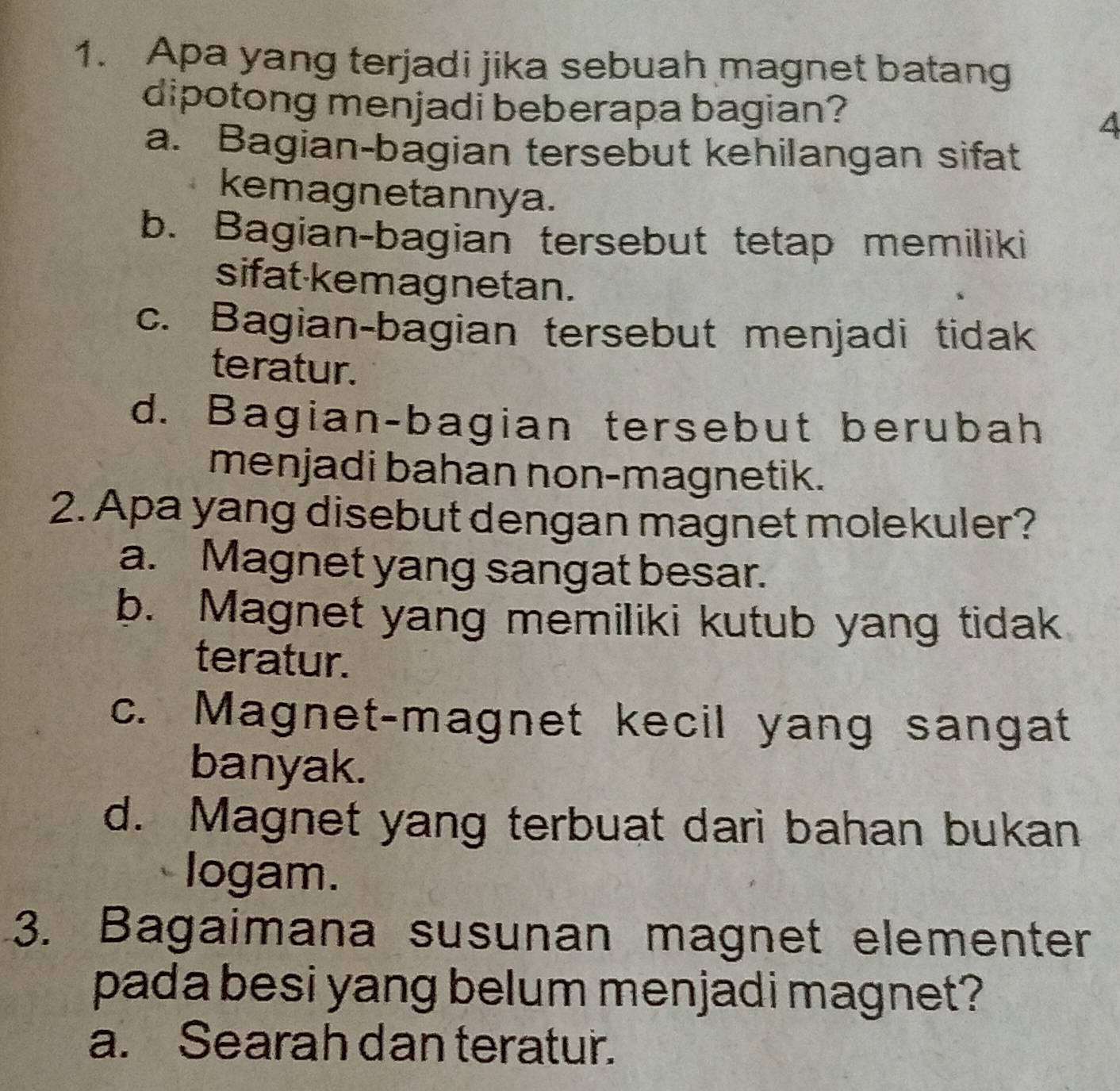 Apa yang terjadi jika sebuah magnet batang
dipotong menjadi beberapa bagian?
4
a. Bagian-bagian tersebut kehilangan sifat
kemagnetannya.
b. Bagian-bagian tersebut tetap memiliki
sifat kemagnetan.
c. Bagian-bagian tersebut menjadi tidak
teratur.
d. Bagian-bagian tersebut berubah
menjadi bahan non-magnetik.
2. Apa yang disebut dengan magnet molekuler?
a. Magnet yang sangat besar.
b. Magnet yang memiliki kutub yang tidak
teratur.
c. Magnet-magnet kecil yang sangat
banyak.
d. Magnet yang terbuat dari bahan bukan
logam.
3. Bagaimana susunan magnet elementer
pada besi yang belum menjadi magnet?
a. Searah dan teratur.