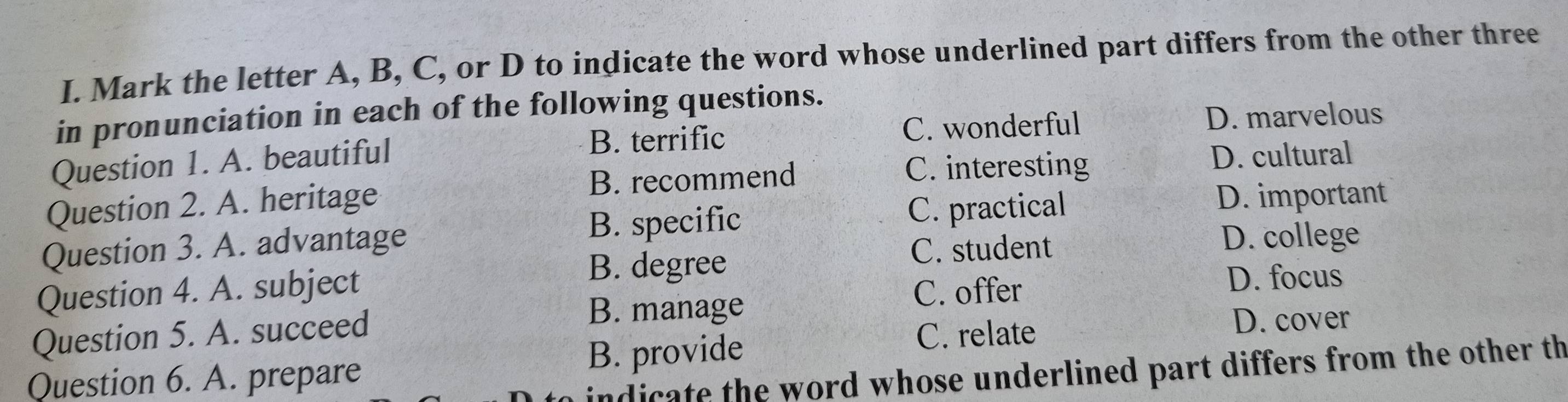 Mark the letter A, B, C, or D to indicate the word whose underlined part differs from the other three
in pronunciation in each of the following questions.
Question 1. A. beautiful B. terrific
C. wonderful D. marvelous
Question 2. A. heritage B. recommend
C. interesting D. cultural
B. specific C. practical D. important
Question 3. A. advantage C. student
D. college
B. degree
Question 4. A. subject C. offer
D. focus
B. manage
Question 5. A. succeed C. relate
D. cover
Question 6. A. prepare B. provide
indicate the word whose underlined part differs from the other th