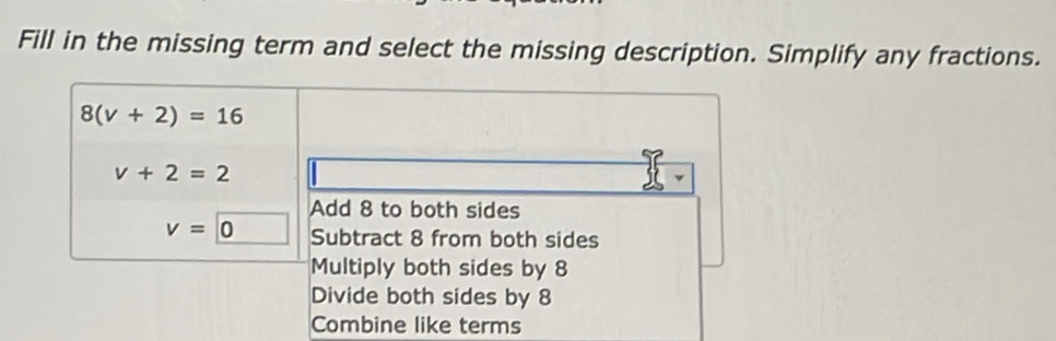 Fill in the missing term and select the missing description. Simplify any fractions.
8(v+2)=16
v+2=2
Add 8 to both sides
v=0 Subtract 8 from both sides
Multiply both sides by 8
Divide both sides by 8
Combine like terms