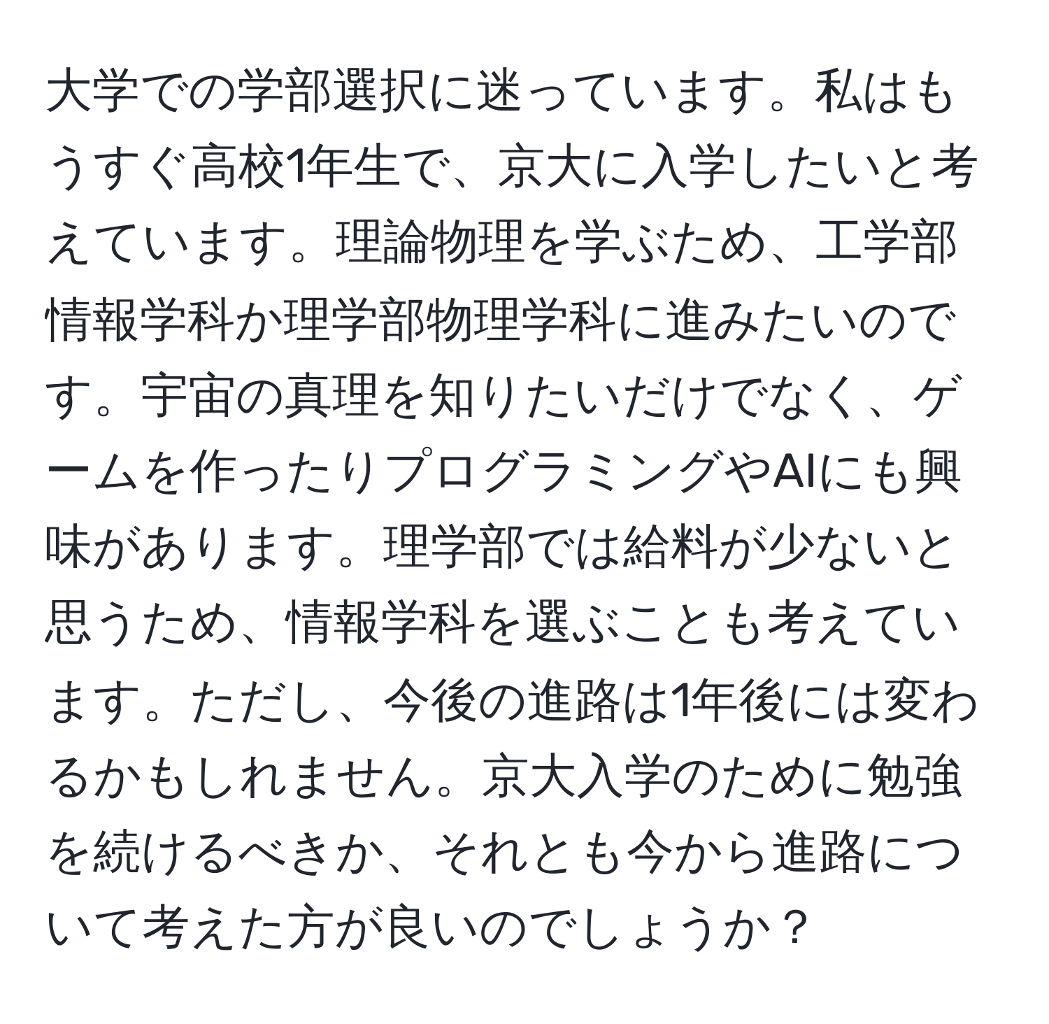 大学での学部選択に迷っています。私はもうすぐ高校1年生で、京大に入学したいと考えています。理論物理を学ぶため、工学部情報学科か理学部物理学科に進みたいのです。宇宙の真理を知りたいだけでなく、ゲームを作ったりプログラミングやAIにも興味があります。理学部では給料が少ないと思うため、情報学科を選ぶことも考えています。ただし、今後の進路は1年後には変わるかもしれません。京大入学のために勉強を続けるべきか、それとも今から進路について考えた方が良いのでしょうか？