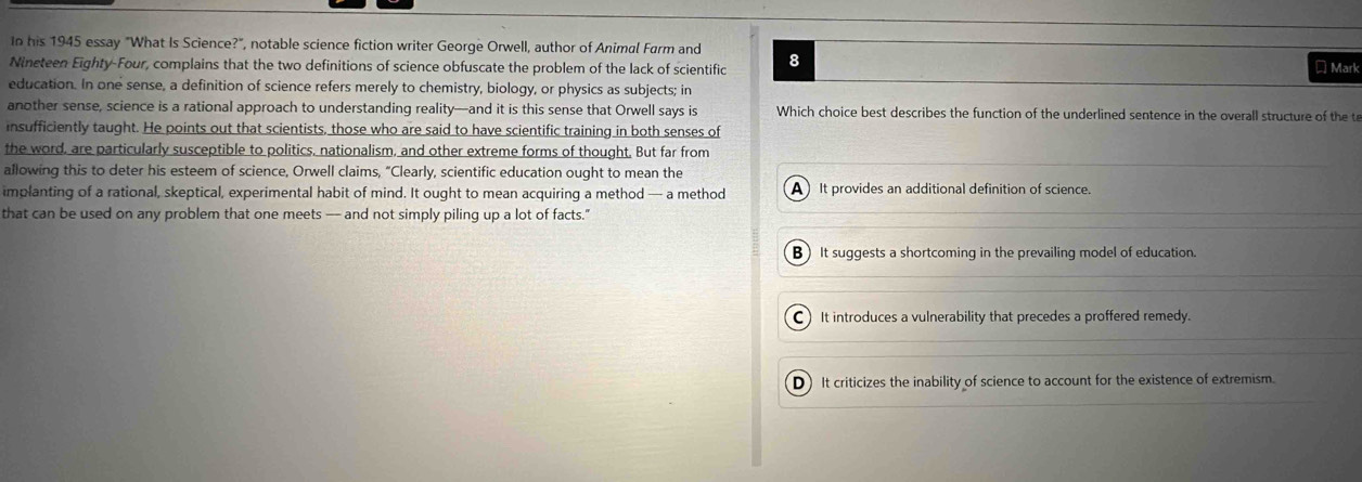 In his 1945 essay "What Is Science?", notable science fiction writer George Orwell, author of Animal Farm and
Nineteen Eighty-Four, complains that the two definitions of science obfuscate the problem of the lack of scientific 8
₹ Mark
education. In one sense, a definition of science refers merely to chemistry, biology, or physics as subjects; in
another sense, science is a rational approach to understanding reality—and it is this sense that Orwell says is Which choice best describes the function of the underlined sentence in the overall structure of the t
insufficiently taught. He points out that scientists, those who are said to have scientific training in both senses of
the word, are particularly susceptible to politics, nationalism, and other extreme forms of thought. But far from
allowing this to deter his esteem of science, Orwell claims, "Clearly, scientific education ought to mean the
implanting of a rational, skeptical, experimental habit of mind. It ought to mean acquiring a method — a method A ) It provides an additional definition of science.
that can be used on any problem that one meets — and not simply piling up a lot of facts."
B) It suggests a shortcoming in the prevailing model of education.
C) It introduces a vulnerability that precedes a proffered remedy.
D) It criticizes the inability of science to account for the existence of extremism.