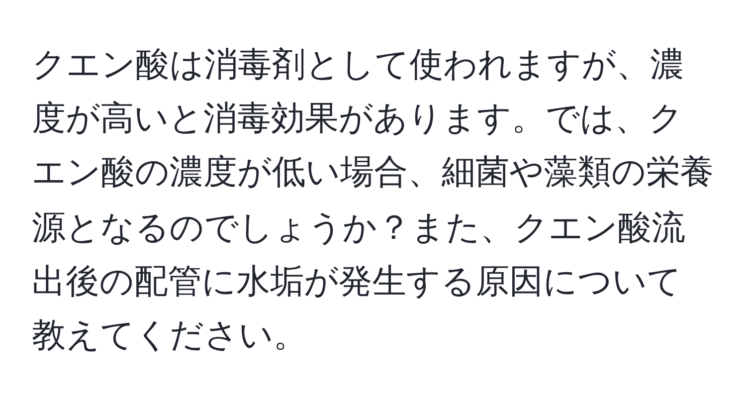 クエン酸は消毒剤として使われますが、濃度が高いと消毒効果があります。では、クエン酸の濃度が低い場合、細菌や藻類の栄養源となるのでしょうか？また、クエン酸流出後の配管に水垢が発生する原因について教えてください。