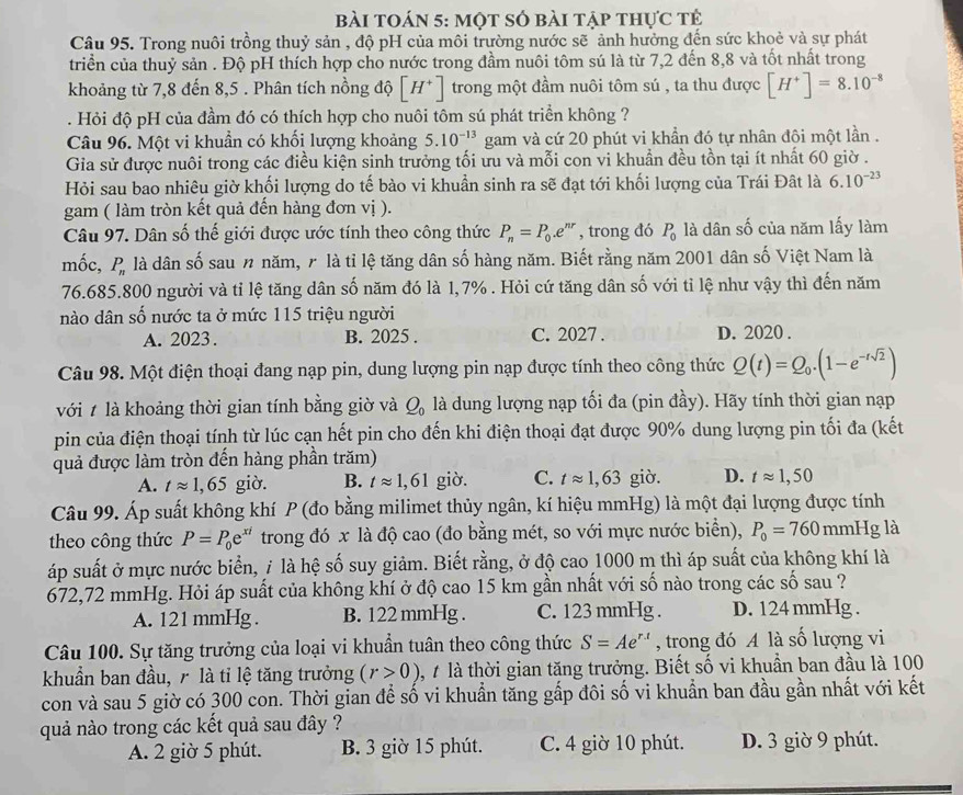 bài toán 5: một số bài tập thực tẻ
Câu 95. Trong nuôi trồng thuỷ sản , độ pH của môi trường nước sẽ ảnh hưởng đến sức khoẻ và sự phát
triển của thuỷ sản . Độ pH thích hợp cho nước trong đầm nuôi tôm sú là từ 7,2 đến 8,8 và tốt nhất trong
khoảng từ 7,8 đến 8,5 . Phân tích nồng độ [H^+] trong một đầm nuôi tôm sú , ta thu được [H^+]=8.10^(-8). Hỏi độ pH của đầm đó có thích hợp cho nuôi tôm sú phát triển không ?
Câu 96. Một vi khuẩn có khối lượng khoảng 5.10^(-13) gam và cứ 20 phút vi khẩn đó tự nhân đôi một lần .
Gia sử được nuôi trong các điều kiện sinh trưởng tối ưu và mỗi con vi khuẩn đều tồn tại ít nhất 60 giờ .
Hỏi sau bao nhiêu giờ khối lượng do tế bào vi khuẩn sinh ra sẽ đạt tới khối lượng của Trái Đất là 6.10^(-23)
gam ( làm tròn kết quả đến hàng đơn vị ).
Câu 97. Dân số thế giới được ước tính theo công thức P_n=P_0.e^(nr) , trong đó P_0 là dân số của năm lấy làm
mốc,  P là dân số sau n năm, r là tỉ lệ tăng dân số hàng năm. Biết rằng năm 2001 dân số Việt Nam là
P_n
76.685.800 người và tỉ lệ tăng dân số năm đó là 1,7% . Hỏi cứ tăng dân số với tỉ lệ như vậy thì đến năm
nào dân số nước ta ở mức 115 triệu người
A. 2023. B. 2025 . C. 2027 . D. 2020 .
Câu 98. Một điện thoại đang nạp pin, dung lượng pin nạp được tính theo công thức Q(t)=Q_0.(1-e^(-tsqrt(2)))
với t là khoảng thời gian tính bằng giờ và Q_0 là dung lượng nạp tối đa (pin đầy). Hãy tính thời gian nạp
pin của điện thoại tính từ lúc cạn hết pin cho đến khi điện thoại đạt được 90% dung lượng pin tối đa (kết
quả được làm tròn đến hàng phần trăm)
A. tapprox 1,65 giờ. B. tapprox 1,61 giò. C. tapprox 1,63 giò. D. tapprox 1,50
Câu 99. Áp suất không khí P (đo bằng milimet thủy ngân, kí hiệu mmHg) là một đại lượng được tính
theo công thức P=P_0e^(xi) trong đó x là độ cao (đo bằng mét, so với mực nước biển), P_0=760 mmHg là
áp suất ở mực nước biển, / là hệ số suy giảm. Biết rằng, ở độ cao 1000 m thì áp suất của không khí là
672,72 mmHg. Hỏi áp suất của không khí ở độ cao 15 km gần nhất với số nào trong các số sau ?
A. 121 mmHg . B. 122 mmHg . C. 123 mmHg . D. 124 mmHg .
Câu 100. Sự tăng trưởng của loại vi khuẩn tuân theo công thức S=Ae^(r.t) , trong đó A là số lượng vi
khuẩn ban đầu, r là tỉ lệ tăng trưởng (r>0) , 7 là thời gian tăng trưởng. Biết số vi khuần ban đầu là 100
con và sau 5 giờ có 300 con. Thời gian để số vi khuẩn tăng gấp đôi số vi khuẩn ban đầu gần nhất với kết
quả nào trong các kết quả sau đây ?
A. 2 giờ 5 phút. B. 3 giờ 15 phút. C. 4 giờ 10 phút. D. 3 giờ 9 phút.