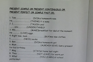 PRESENT SIMPLE OR PRESENT CONTINUOUS OR 
PRESENT PERFECT OR SIMPLE PAST (9). 
(DO)his homewark now. 
1. Tom _(THINK) it is easy. 
He. 2 I_ 
= ( TAL K e yu 
3. We you LUNDERSTAND 
He . (MAKE)breakfast for dad at the moment 
4. Right now, mum (LOVE) eggs. 
(BUY)me new clothes 
5 Ben (NEED) socks. 
(DO)his homewark yet. (ALREADY GIVE) Som a preset 
far his birthday. 6. Mum 
8. Thery 7. Meq (STAY)at home last night. 
_(NOT LEAVE) for work yet. 
yesterdlay? 9. What (YOU LEARN) at school