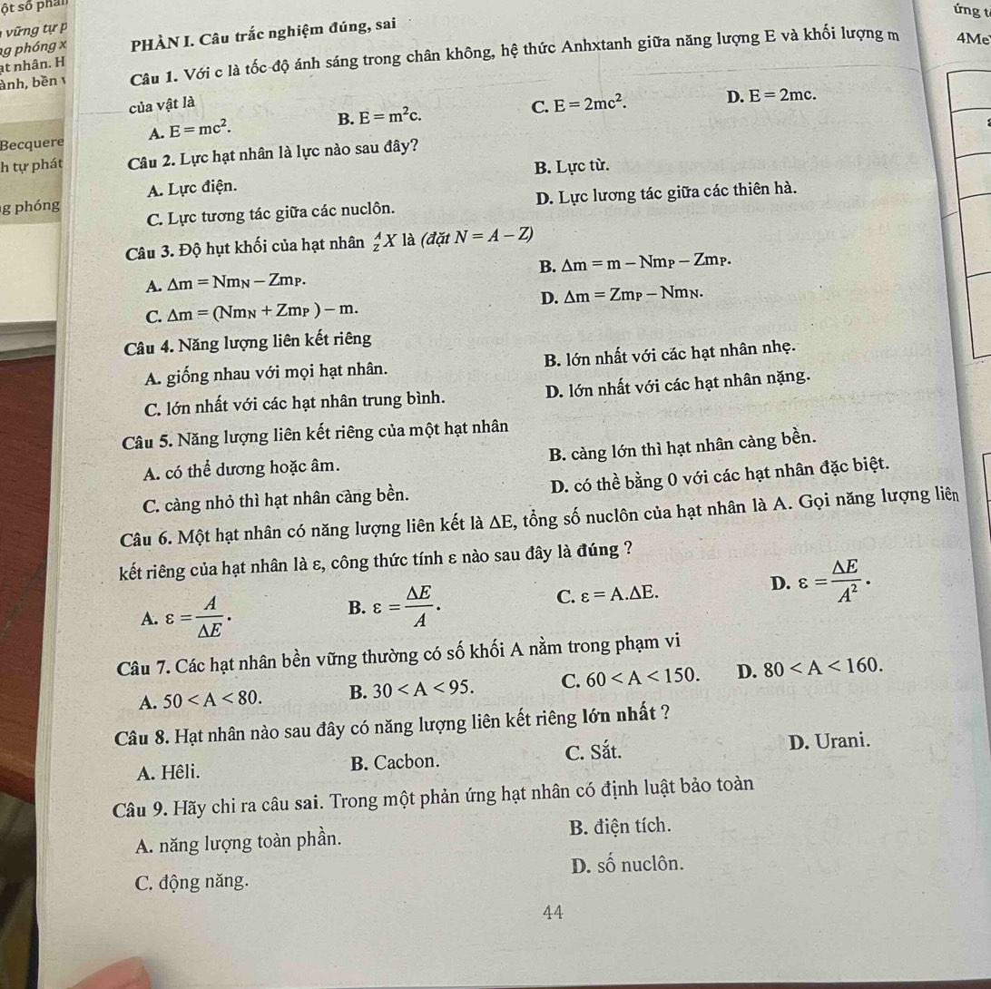 ột số phân
ứng t
n t    
ạt nhân. H g phóng x PHÀN I. Câu trắc nghiệm đúng, sai
ành, bền v Câu 1. Với c là tốc độ ánh sáng trong chân không, hệ thức Anhxtanh giữa năng lượng E và khối lượng m
4Me
của vật là
B. E=m^2c. C. E=2mc^2.
D. E=2mc.
Becquere A. E=mc^2.
h tự phát Câu 2. Lực hạt nhân là lực nào sau đây?
B. Lực từ.
g phóng A. Lực điện.
C. Lực tương tác giữa các nuclôn. D. Lực lương tác giữa các thiên hà.
Câu 3. Độ hụt khối của hạt nhân _z^(AX là (đặt N=A-Z)
B. △ m=m-Nm_P)-Zm_P.
A. △ m=Nm_N-Zm_P.
D. △ m=Zm_P-Nm_N.
C. △ m=(Nm_N+Zm_P)-m.
Câu 4. Năng lượng liên kết riêng
A. giống nhau với mọi hạt nhân. B. lớn nhất với các hạt nhân nhẹ.
C. lớn nhất với các hạt nhân trung bình. D. lớn nhất với các hạt nhân nặng.
Câu 5. Năng lượng liên kết riêng của một hạt nhân
B. càng lớn thì hạt nhân càng bền.
A. có thể dương hoặc âm.
C. càng nhỏ thì hạt nhân càng bền. D. có thể bằng 0 với các hạt nhân đặc biệt.
Câu 6. Một hạt nhân có năng lượng liên kết là △ E , tổng số nuclôn của hạt nhân là A. Gọi năng lượng liên
kết riêng của hạt nhân là ε, công thức tính ε nào sau đây là đúng ?
A. varepsilon = A/△ E .
B. varepsilon = △ E/A .
D.
C. varepsilon =A.△ E. varepsilon = △ E/A^2 .
Câu 7. Các hạt nhân bền vững thường có số khối A nằm trong phạm vi
A. 50 B. 30 C. 60 D. 80
Câu 8. Hạt nhân nào sau đây có năng lượng liên kết riêng lớn nhất ?
C. Sắt. D. Urani.
A. Hêli. B. Cacbon.
Câu 9. Hãy chi ra câu sai. Trong một phản ứng hạt nhân có định luật bảo toàn
A. năng lượng toàn phần. B. điện tích.
D. SO nuclôn.
C. động năng.
44