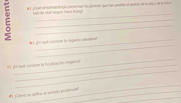 a ) ¿Qué sintomatología presentan los jóvenes que han perdido el sentido de la vida o de la volun- 
_ 
tad de vivir según Hans Küng? 
_ 
_ 
_ 
b) ¿En qué consiste la ceguera valorativa? 
_ 
_ 
€) ¿En qué consiste la focalización negativa? 
_ 
_ 
d) ¿Cómo se define el sentido prudencial?