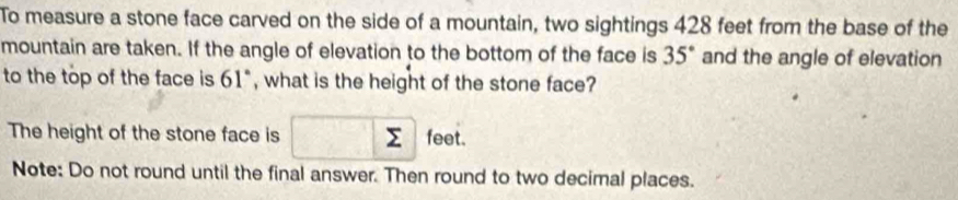 To measure a stone face carved on the side of a mountain, two sightings 428 feet from the base of the 
mountain are taken. If the angle of elevation to the bottom of the face is 35° and the angle of elevation 
to the top of the face is 61° , what is the height of the stone face? 
The height of the stone face is □ sumlimits feet. 
Note: Do not round until the final answer. Then round to two decimal places.