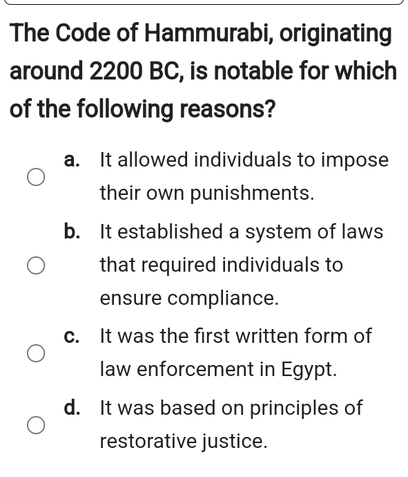 The Code of Hammurabi, originating
around 2200 BC, is notable for which
of the following reasons?
a. It allowed individuals to impose
their own punishments.
b. It established a system of laws
that required individuals to
ensure compliance.
c. It was the first written form of
law enforcement in Egypt.
d. It was based on principles of
restorative justice.