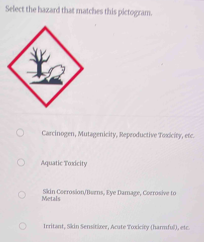 Select the hazard that matches this pictogram.
Carcinogen, Mutagenicity, Reproductive Toxicity, etc.
Aquatic Toxicity
Skin Corrosion/Burns, Eye Damage, Corrosive to
Metals
Irritant, Skin Sensitizer, Acute Toxicity (harmful), etc.