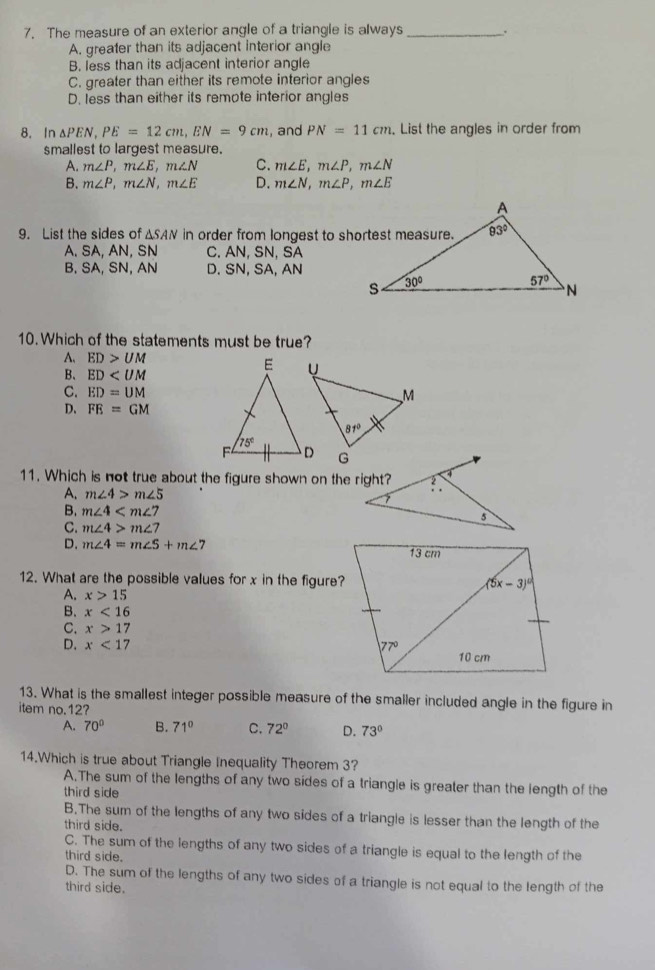 The measure of an exterior angle of a triangle is always _.
A. greater than its adjacent interior angle
B. less than its adjacent interior angle
C. greater than either its remote interior angles
D. less than either its remote interior angles
8. In △ PEN,PE=12cm,EN=9cm , and PN=11cm. List the angles in order from
smallest to largest measure.
A. m∠ P,m∠ E,m∠ N C. m∠ E,m∠ P,m∠ N
B. m∠ P,m∠ N,m∠ E D. m∠ N,m∠ P,m∠ E
9. List the sides of △ SAN in order from longest to shortest measure.
A. SA, AN, SN C. AN, SN, SA
B. SA, SN, AN D. SN, SA, AN
10. Which of the statements must be true?
A. ED>UM
B、 ED
C. ED=UM
D、 FE=GM
11. Which is not true about the figure shown on the right?
A. m∠ 4>m∠ 5
B. m∠ 4
C. m∠ 4>m∠ 7
D. m∠ 4=m∠ 5+m∠ 7
12. What are the possible values for x in the figure?
A. x>15
B. x<16</tex>
C. x>17
D. x<17</tex> 
13. What is the smallest integer possible measure of the smaller included angle in the figure in
item no.12?
A. 70° B. 71° C. 72° D. 73°
14.Which is true about Triangle Inequality Theorem 3?
A.The sum of the lengths of any two sides of a triangle is greater than the length of the
third side
B.The sum of the lengths of any two sides of a triangle is lesser than the length of the
third side.
C. The sum of the lengths of any two sides of a triangle is equal to the length of the
third side.
D. The sum of the lengths of any two sides of a triangle is not equal to the length of the
third side.