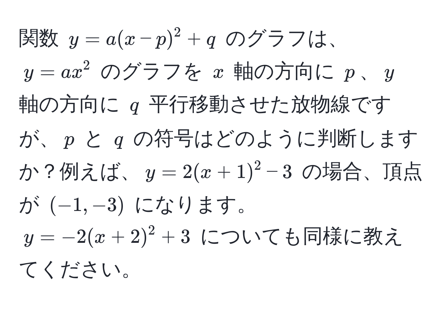 関数 $y = a(x - p)^2 + q$ のグラフは、$y = ax^2$ のグラフを $x$ 軸の方向に $p$、$y$ 軸の方向に $q$ 平行移動させた放物線ですが、$p$ と $q$ の符号はどのように判断しますか？例えば、$y = 2(x + 1)^2 - 3$ の場合、頂点が $(-1, -3)$ になります。$y = -2(x + 2)^2 + 3$ についても同様に教えてください。