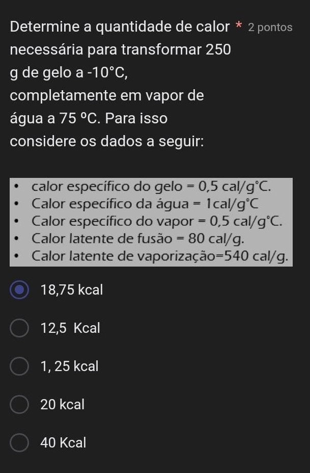 Determine a quantidade de calor * 2 pontos
necessária para transformar 250
g de gelo a-10°C, 
completamente em vapor de
água a 75°C. Para isso
considere os dados a seguir:
calor específico do gelo =0,5cal/g°C. 
Calor específico da água =1cal/g°C
Calor específico do vapor =0,5cal/g°C. 
Calor latente de fusão =80cal/g. 
Calor latente de vaporização: =540cal/g.
18,75 kcal
12,5 Kcal
1, 25 kcal
20 kcal
40 Kcal