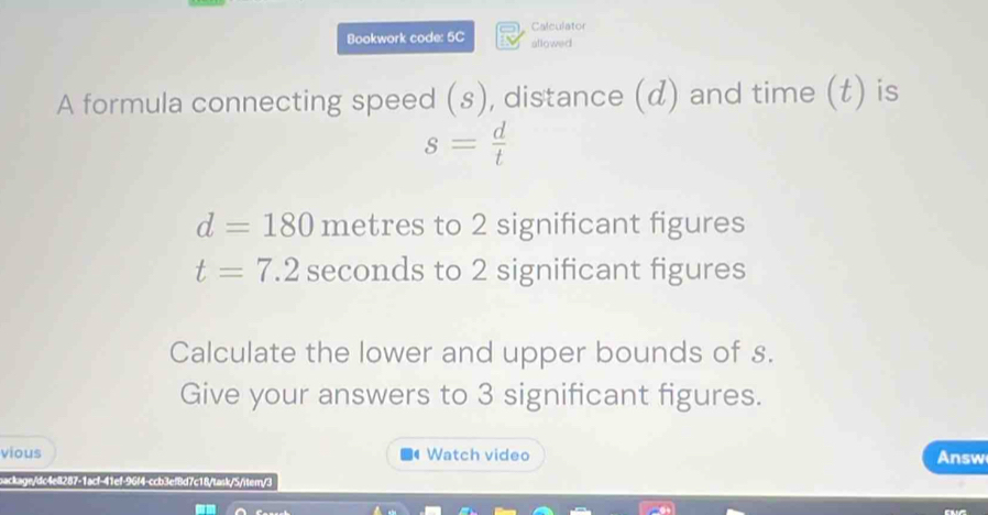 Calculator 
Bookwork code: 5C allowed 
A formula connecting speed (s), distance (d) and time (t) is
s= d/t 
d=180 metres to 2 significant figures
t=7.2 seconds to 2 significant figures 
Calculate the lower and upper bounds of s. 
Give your answers to 3 significant figures. 
vious Watch video Answ 
sackage/dc4e8287-1acf-41ef-96f4-ccb3ef8d7c18/task/5/item/3