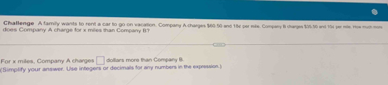 Challenge A family wants to rent a car to go on vacation. Company A charges $60.50 and 18¢ per mille. Company B charges $35.50 and 10¢ per mile. How much more 
does Company A charge for x miles than Company B? 
For x miles, Company A charges □ dollars more than Company B. 
(Simplify your answer. Use integers or decimals for any numbers in the expression.)