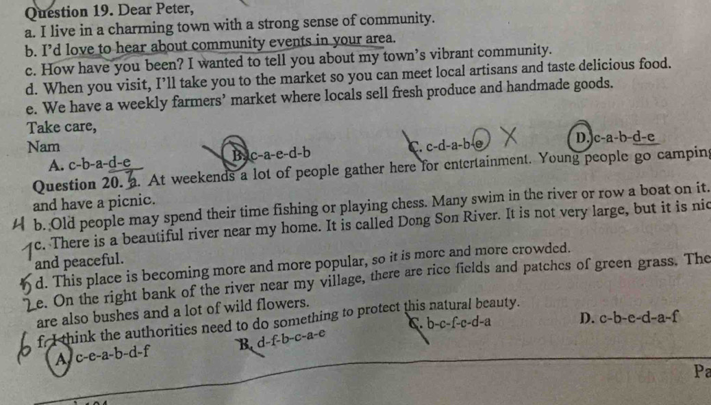 Dear Peter,
a. I live in a charming town with a strong sense of community.
b. I’d love to hear about community events in your area.
c. How have you been? I wanted to tell you about my town’s vibrant community.
d. When you visit, I’ll take you to the market so you can meet local artisans and taste delicious food.
e. We have a weekly farmers’ market where locals sell fresh produce and handmade goods.
Take care,
Nam C. c-d-a-b-e
D. c-a-b-d-e
A. c-b-a-d-e
B. c-a-e-d-b
Question 20. a. At weekends a lot of people gather here for entertainment. Young people go camping
and have a picnic.
b. Old people may spend their time fishing or playing chess. Many swim in the river or row a boat on it.
c. There is a beautiful river near my home. It is called Dong Son River. It is not very large, but it is nid
and peaceful.
d. This place is becoming more and more popular, so it is more and more crowded.
e. On the right bank of the river near my village, there are rice fields and patches of green grass. The
are also bushes and a lot of wild flowers.
f. I think the authorities need to do something to protect this natural beauty.
C. t )-c-f-c-d-a
D. c-b-e-d-a-f
A、C -e-a-b-d-f B. d -f-b-c-a-
Pa