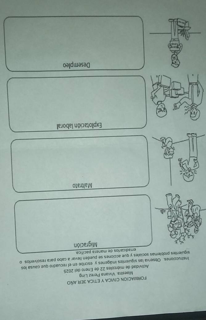 FORMACION CIVICA Y ETICA 3ER AÑO
Maestra Viviana Perez Ling
Actividad de miércoles 22 de Enero del 2025
Instrucciones. Observa las siguientes imágenes y escribe en el recuadro que causa los
siguientes problemas sociales y que acciones se pueden llevar a cabo para resolverlos o
erradicarlos de manera pacífica.
Migración
Maltrato
Explotación laboral
Desempleo