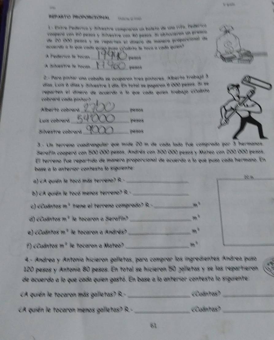 REPARTO PROPÓRCIÓNAL T S  
1. Entre Pedérico y Silvestre compraran un boleto de una rifo, Pedéricó
comperó con 60 pesos y Silvestre con 40 pesos. Sl abtuvierón un prenió
de 20 000 pesos y se reparten el dínero de mánera próparcional de
acuendo a lo que cado quien puso ¿udn'to le rova a cada quen"
A Pederico le tocan
_pesos
À Silvestre le tocan _pesos
2.- Para pintar una cabala se ocuparon tres pintores, Alberto trabajó 3
días, Luís 6 días y Silvestre 1 día. En total se pagaron 9 000 pesos. 3í se
reparten el dínero de acuerdo a lo que cada quien trabajo coudnto
cobrará cada pintor?
Alberto cobrara_ pesos
Luis cobrará _pesos
Silvestre cobrará_ pesos
3.- Un terreno cuadrangular que mide 20 m de cada lado fue comprado por 3 hermanos
Serafín cooperó con 500 000 pesos, Andrés con 300 000 pesos y Mateo con 200 000 pesos.
El terreno fue repartido de manera proporcional de acuerdo a lo que puso cadía hermano. En
base a lo anterior contesta lo siguiente:
a) A * tieme el terreño compirado? R._ m°
d) eCuántos m° le tocaron a Serafin? _ m^b
e) cCuántos m° le tocaron a Andrés?_ m^t
F) cCaántos m° e tocaron a Mateo?_ m°
4.- Andrea y Antonía hicieron galletas, para comprar los ingredientes Andrea puso
120 pesos y Antonía 80 pesos. En total se hicieron 50 jalletas y se las repartieron
de acuerdo a lo que cada quien gastó. En base a lo anterior contesta lo siguiente
CA quién le tocaron más gailletas? R. _Cuántos_
CA quién le tocaron menos galletas? R- _Cuantas?_
61