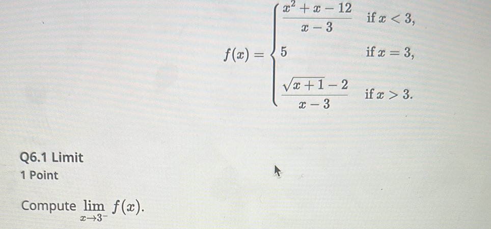 f(x)=beginarrayl x^2+x-12 x-3ifx=3, sqrt(x+1)-2ifx>3. x-3endarray.
Q6.1 Limit 
1 Point 
Compute limlimits _xto 3^-f(x).