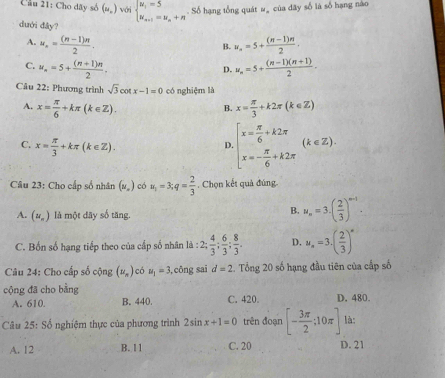 Cầu 21: Cho dãy số (u_n) với beginarrayl u_1=5 u_n+1=u_n+nendarray.. Số hạng tổng quát ##  của dãy số là số hạng nào
dưới đây?
A. u_n= ((n-1)π )/2 . w_n=5+ ((n-1)n)/2 .
B.
C. u_n=5+ ((n+1)n)/2 . u_n=5+ ((n-1)(n+1))/2 -
D.
Câu 22: Phương trình sqrt(3)cot x-1=0 có nghiệm là
A. x= π /6 +kπ (k∈ Z). x= π /3 +k2π (k∈ Z)
B.
C. x= π /3 +kπ (k∈ Z).
D beginarrayl x= π /6 +k2π  x=- π /6 +k2π endarray. (k∈ Z).
Câu 23: Cho cấp số nhân (w_o) có u_1=3;q= 2/3 . Chọn kết quả đúng.
A. (u_n) là một dãy số tăng.
B. u_n=3· ( 2/3 )^n-1.
C. Bốn số hạng tiếp theo của cấp số nhân là : :2; 4/3 ; 6/3 ; 8/3 . D. u_n=3.( 2/3 )^n
Câu 24: Cho cấp số cộng (nu _n) có u_1=3 ,cōng sai d=2. Tổng 20 số hạng đầu tiên của cấp số
cộng đã cho bằng C. 420. D. 480.
A. 610. B. 440.
Câu 25:Sdot o nghiệm thực của phương trình 2sin x+1=0 trên đoạn [- 3π /2 ;10π ] là:
A. 12 B. 11 C. 20 D. 21