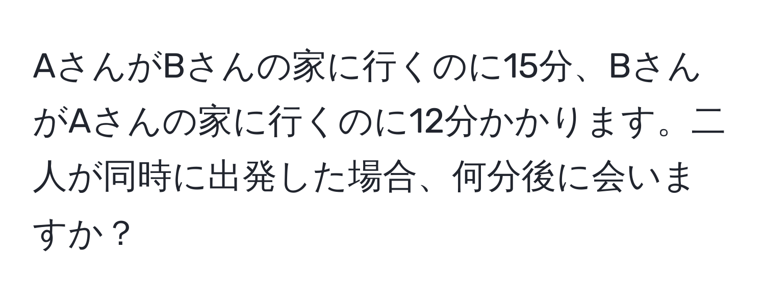 AさんがBさんの家に行くのに15分、BさんがAさんの家に行くのに12分かかります。二人が同時に出発した場合、何分後に会いますか？