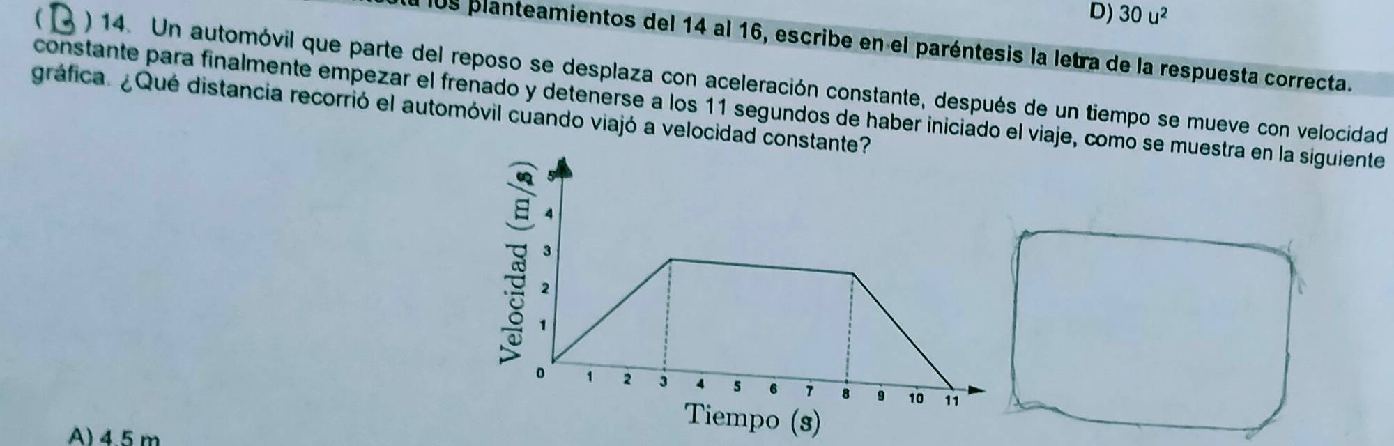 D) 30u^2
El l09 planteamientos del 14 al 16, escribe en el paréntesis la letra de la respuesta correcta.
( ) 14. Un automóvil que parte del reposo se desplaza con aceleración constante, después de un tiempo se mueve con velocidad
constante para finalmente empezar el frenado y detenerse a los 11 segundos de haber iniciado el viaje, como se muestra en la siguiente
gráfica. ¿Qué distancia recorrió el automóvil cuando viajó a velocidad constante?
B 4
3
,
。 1 2 3 5 6 7 8 9 10 11
A) 45 m
Tiempo (s)