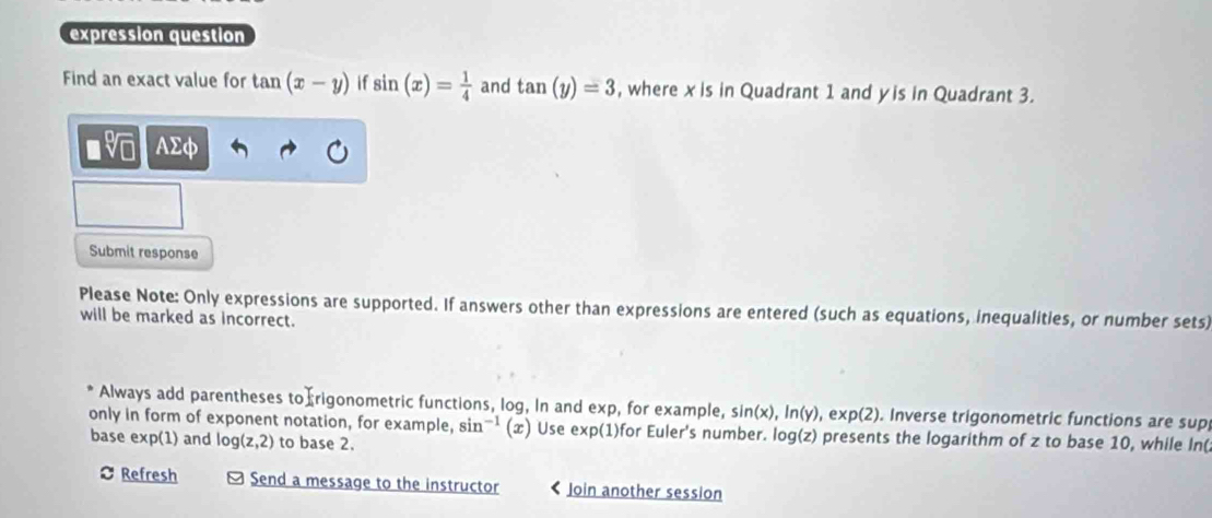 expression question 
Find an exact value for tan (x-y) if sin (x)= 1/4  and tan (y)=3 , where x is in Quadrant 1 and y is in Quadrant 3.
sqrt[0](□ ) AΣφ 
Submit response 
Please Note: Only expressions are supported. If answers other than expressions are entered (such as equations, inequalities, or number sets) 
will be marked as incorrect. 
Always add parentheses to rigonometric functions, log, in and e* p , for example. sin (x), ln (y) , ex p(2). Inverse trigonometric functions are sup 
only in form of exponent notation, for example, sin^(-1)(x) Use exp(1)for Euler's number. log(z) presents the logarithm of z to base 10, while In( 
base exp(1) and log (z,2) to base 2. 
Refresh Send a message to the instructor Join another session