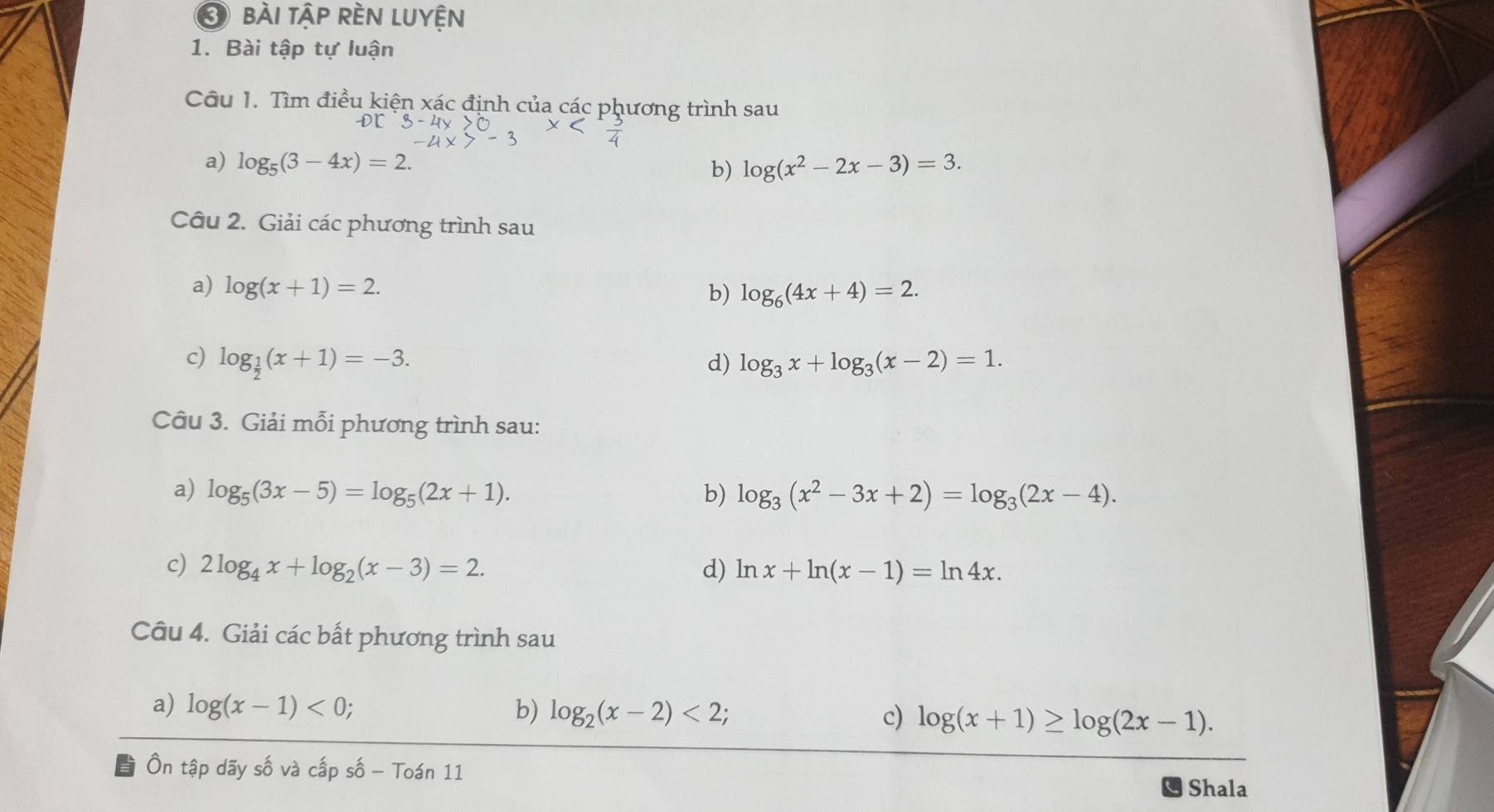 bài tập rền luyện 
1. Bài tập tự luận 
Câu 1. Tìm điều kiện xác định của các phương trình sau 
or 
a) log _5(3-4x)=2. log (x^2-2x-3)=3. 
b) 
Câu 2. Giải các phương trình sau 
a) log (x+1)=2. 
b) log _6(4x+4)=2. 
c) log _ 1/2 (x+1)=-3. d) log _3x+log _3(x-2)=1. 
Câu 3. Giải mỗi phương trình sau: 
a) log _5(3x-5)=log _5(2x+1). b) log _3(x^2-3x+2)=log _3(2x-4). 
c) 2log _4x+log _2(x-3)=2. d) ln x+ln (x-1)=ln 4x. 
Câu 4. Giải các bất phương trình sau 
a) log (x-1)<0</tex>; b) log _2(x-2)<2</tex>; c) log (x+1)≥ log (2x-1). 
Ôn tập dãy số và cấp số - Toán 11 
Shala