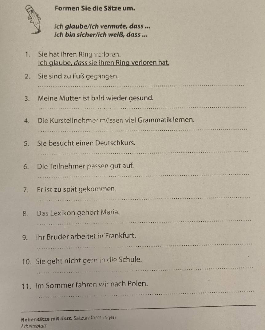 Formen Sie die Sätze um. 
Ich glaube/ich vermute, dass ... 
Ich bin sicher/ich weiß, dass ... 
1. Sie hat ihren Ring verloren. 
Ich glaube, dass sie ihren Ring verloren hat. 
2. Sie sind zu Fuß gegangen. 
_ 
3. Meine Mutter ist bald wieder gesund. 
_ 
4. Die Kursteilnehmer müssen viel Grammatik lernen. 
_ 
5. Sie besucht einen Deutschkurs. 
_ 
6. Die Teilnehmer passen gut auf. 
_ 
_ 
7. Er ist zu spät gekommen. 
_ 
8. Das Lexikon gehört Maria. 
_ 
9. Ihr Bruder arbeitet in Frankfurt. 
_ 
10. Sie geht nicht gern in die Schule. 
_ 
11. Im Sommer fahren wir nach Polen. 
_ 
Nebensätze mit dass: Satzumform ungen 
Arbeitsblatt