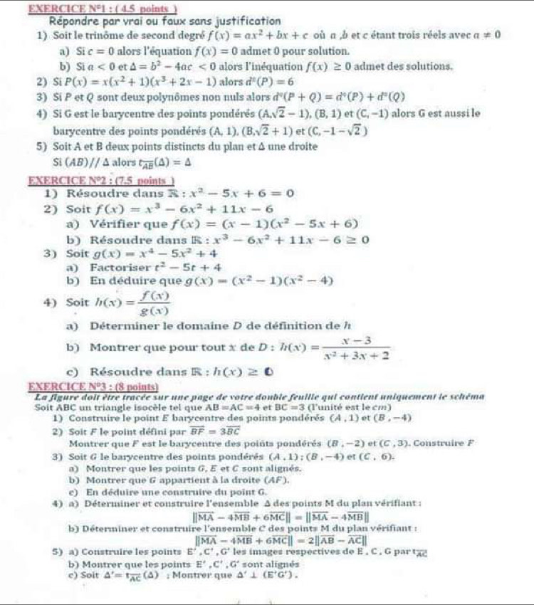 EXERCICE N°1 : ( 4.5 points
Répondre par vrai ou faux sans justification
1) Soit le trinôme de second degré f(x)=ax^2+bx+c où a ,b et c étant trois réels avec a!= 0
a) Si c=0 alors l'équation f(x)=0 admet 0 pour solution.
b) Si a<0</tex> et △ =b^2-4ac<0</tex> alors l'inéquation f(x)≥ 0 admet des solutions.
2) Si P(x)=x(x^2+1)(x^3+2x-1) alors d^2(P)=6
3) Si P et Q sont deux polynômes non nuls alors d°(P+Q)=d°(P)+d°(Q)
4) Si G est le barycentre des points pondérés (A,sqrt(2)-1),(B,1) et (C,-1) alors G est aussi le
barycentre des points pondérés (A,1),(B,sqrt(2)+1) et (C,-1-sqrt(2))
5) Soit A et B deux points distincts du plan et Δ une droite
Si (AB)parallel △ alors t_overline AB(△ )=△
EXERCICE V° 2 : (7.5 points )
1) Résoudre dans R:x^2-5x+6=0
2) Soit f(x)=x^3-6x^2+11x-6
a) Vérifier que f(x)=(x-1)(x^2-5x+6)
b) Résoudre dans R : x^3-6x^2+11x-6≥ 0
3) Soit g(x)=x^4-5x^2+4
a) Factoriser t^2-5t+4
b) En déduire que g(x)=(x^2-1)(x^2-4)
4) Soit h(x)= f(x)/g(x) 
a) Déterminer le domaine D de définition de h
b) Montrer que pour tout x de D:h(x)= (x-3)/x^2+3x+2 
c) Résoudre dans R : h(x)≥ 0
EXERCICE _ N^03 : (8 points)
La figure doit être tracée sur une page de votre double feuille qui contient uniquement le schéma
Soit ABC un triangle isocèle tel que AB=AC=4 et BC=3 (l'unité est le cm)
1) Construire le point E barycentre des points pondérés (A,1) et (B,-4)
2) Soit F le point défini par overline BF=3overline BC
Montrer que F est le barycentre des points pondérés (8,-2) et (C,3). Construire F
3) Soit G le barycentre des points pondérés (A,1);(B,-4) et (C,6).
a) Montrer que les points G, E et C sont alignés.
b) Montrer que G appartient à la droite (AF)
c) En déduire une construire du point G.
4) a) Déterminer et construire l'ensemble Δ des points M du plan vérifiant :
||vector MA-4vector MB+6vector MC||=||vector MA-4vector MB||
b) Déterminer et construire l'ensemble C des points M du plan vérifiant :
||vector MA-4vector MB+6vector MC||=2||vector AB-vector AC||
5) a) Construire les points E^2,C^+,G^+ les images respectives de E . C . G par tχ
b) Montrer que les points E',C',G' sont alignés
c) Soit △ '=t_overline AC(△ ); Montrer que △ '⊥ (E'G').