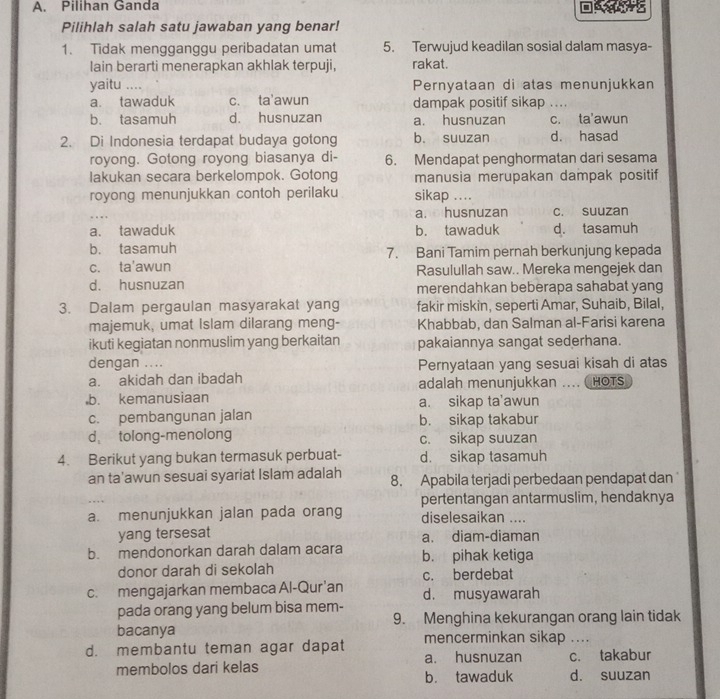 Pilihan Ganda
Pilihlah salah satu jawaban yang benar!
1. Tidak mengganggu peribadatan umat 5. Terwujud keadilan sosial dalam masya-
lain berarti menerapkan akhlak terpuji, rakat.
yaitu .... Pernyataan di atas menunjukkan
a. tawaduk c. ta'awun dampak positif sikap
b. tasamuh d. husnuzan a. husnuzan c. ta'awun
2. Di Indonesia terdapat budaya gotong b. suuzan d. hasad
royong. Gotong royong biasanya di- 6. Mendapat penghormatan dari sesama
lakukan secara berkelompok. Gotong manusia merupakan dampak positif
royong menunjukkan contoh perilaku sikap ....
a. husnuzan c. suuzan
a、 tawaduk b. tawaduk d. tasamuh
b. tasamuh 7. Bani Tamim pernah berkunjung kepada
c. ta'awun Rasulullah saw.. Mereka mengejek dan
d. husnuzan merendahkan beberapa sahabat yang
3. Dalam pergaulan masyarakat yang fakir miskin, seperti Amar, Suhaib, Bilal,
majemuk, umat Islam dilarang meng- Khabbab, dan Salman al-Farisi karena
ikuti kegiatan nonmuslim yang berkaitan pakaiannya sangat sederhana.
dengan .... Pernyataan yang sesuai kisah di atas
a. akidah dan ibadah adalah menunjukkan .... HOTS
,b. kemanusiaan a. sikap ta’awun
c. pembangunan jalan b. sikap takabur
d tolong-menolong c. sikap suuzan
4. Berikut yang bukan termasuk perbuat- d. sikap tasamuh
an ta'awun sesuai syariat Islam adalah 8. Apabila terjadi perbedaan pendapat dan
pertentangan antarmuslim, hendaknya
a. menunjukkan jalan pada orang diselesaikan ....
yang tersesat a. diam-diaman
b. mendonorkan darah dalam acara b. pihak ketiga
donor darah di sekolah c. berdebat
c. mengajarkan membaca Al-Qur'an d. musyawarah
pada orang yang belum bisa mem-
bacanya 9. Menghina kekurangan orang lain tidak
d. membantu teman agar dapat mencerminkan sikap ....
membolos dari kelas a. husnuzan c. takabur
b. tawaduk d. suuzan