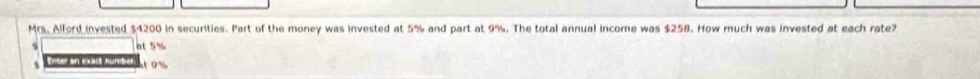 Mrs. Alford invested $4200 in securities. Part of the money was invested at 5% and part at 9%. The total annual income was $258. How much was invested at each rate?
s nt 5%
s Enter an exact number 9 %