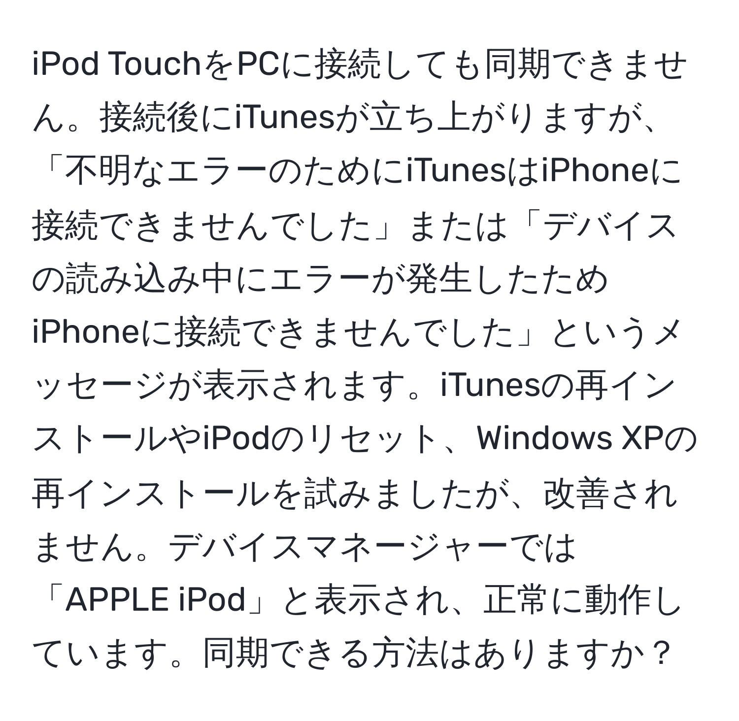 iPod TouchをPCに接続しても同期できません。接続後にiTunesが立ち上がりますが、「不明なエラーのためにiTunesはiPhoneに接続できませんでした」または「デバイスの読み込み中にエラーが発生したためiPhoneに接続できませんでした」というメッセージが表示されます。iTunesの再インストールやiPodのリセット、Windows XPの再インストールを試みましたが、改善されません。デバイスマネージャーでは「APPLE iPod」と表示され、正常に動作しています。同期できる方法はありますか？