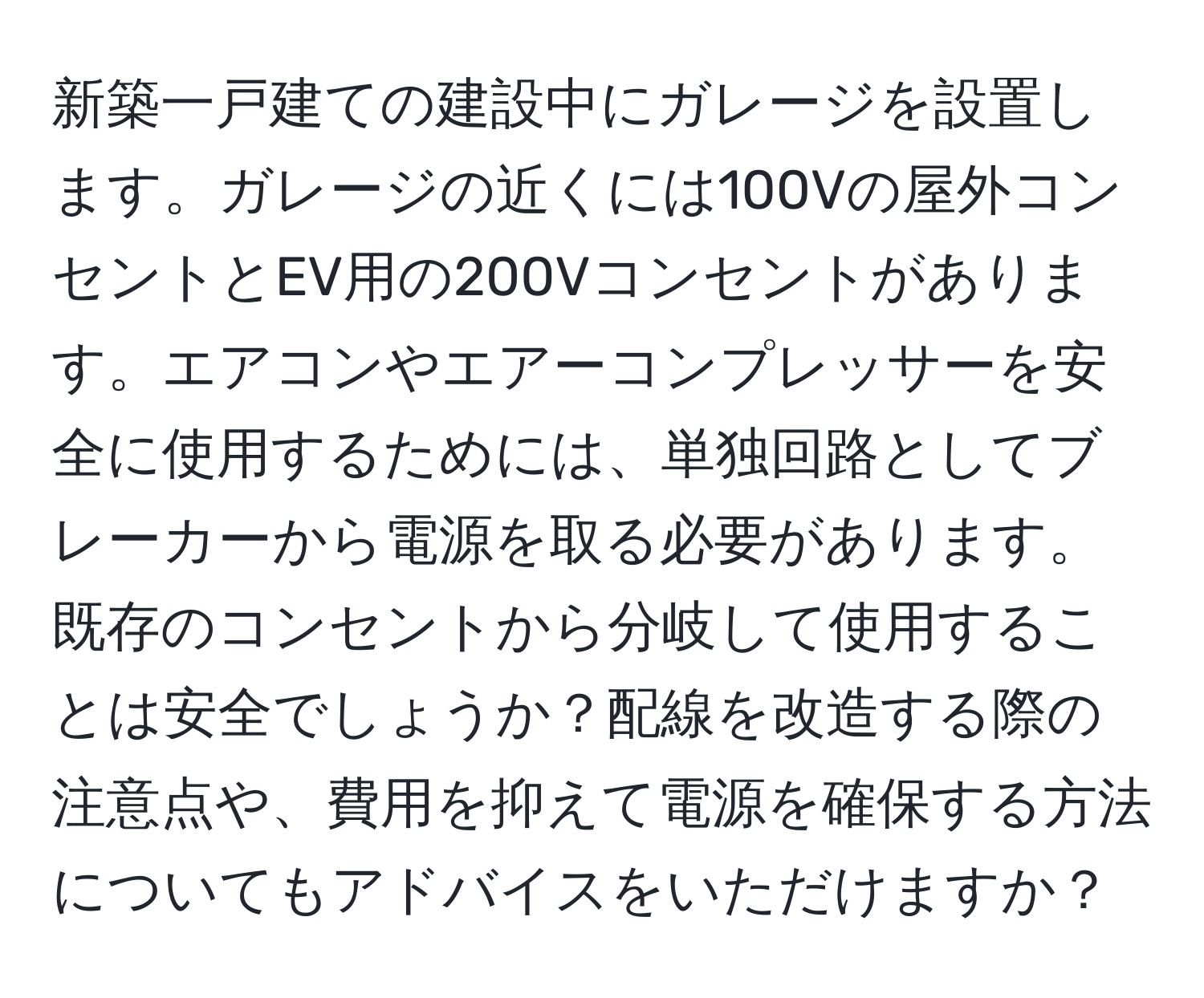 新築一戸建ての建設中にガレージを設置します。ガレージの近くには100Vの屋外コンセントとEV用の200Vコンセントがあります。エアコンやエアーコンプレッサーを安全に使用するためには、単独回路としてブレーカーから電源を取る必要があります。既存のコンセントから分岐して使用することは安全でしょうか？配線を改造する際の注意点や、費用を抑えて電源を確保する方法についてもアドバイスをいただけますか？