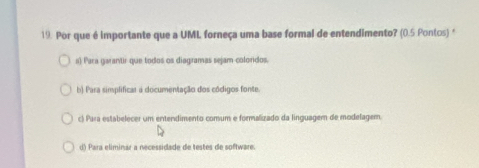 Por que é importante que a UML forneça uma base formal de entendimento? (0.5 Pontos) *
n) Para garantir que todos os diagramas sejam colordos.
b) Para simplificar a documentação dos côdigos fonte.
c) Para estabelecer um entendimento comum e formalizado da linguagem de modelagem.
d) Para eliminar a necessidade de testes de software.