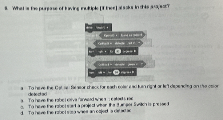 What is the purpose of having multiple [If then] blocks in this project?
drive forward=
Opticala = tound an object?
Optical3 = detects rad = 
tm right = ao degraes 
Optical3 detacts green = 7
“” left for 00 degrees
a. To have the Optical Sensor check for each color and turn right or left depending on the color
detected
b. To have the robot drive forward when it detects red
c. To have the robot start a project when the Bumper Switch is pressed
d. To have the robot stop when an object is detected