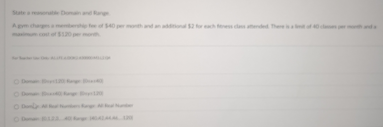 State a reasonable Domain and Range.
A gym charges a membership fee of $40 per month and an additional $2 for each fitness class attended. There is a limit of 40 classes per month and a
maximum cost of $120 per month.
For Teacher Use Only A1 U L 6.DOK2 430000.M3.12.Q4
Domain: (0≤ y≤ 120) Range: [0circ x<40)
Domain  0≥ x<40 Range f0xy≥ 120
Domn: All Real Numbers Range: All Real Number
Domain [0,4,2,3,...,40) Range (40,42,44,46,...120