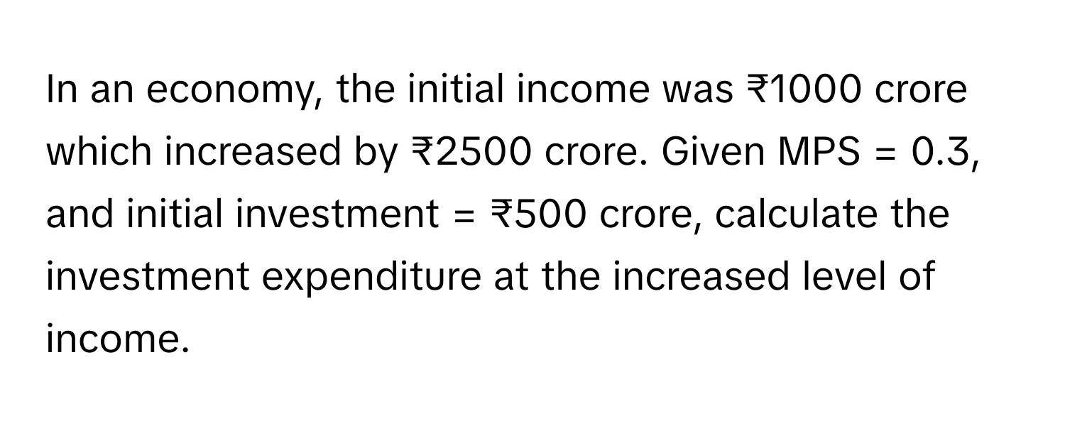 In an economy, the initial income was ₹1000 crore which increased by ₹2500 crore. Given MPS = 0.3, and initial investment = ₹500 crore, calculate the investment expenditure at the increased level of income.