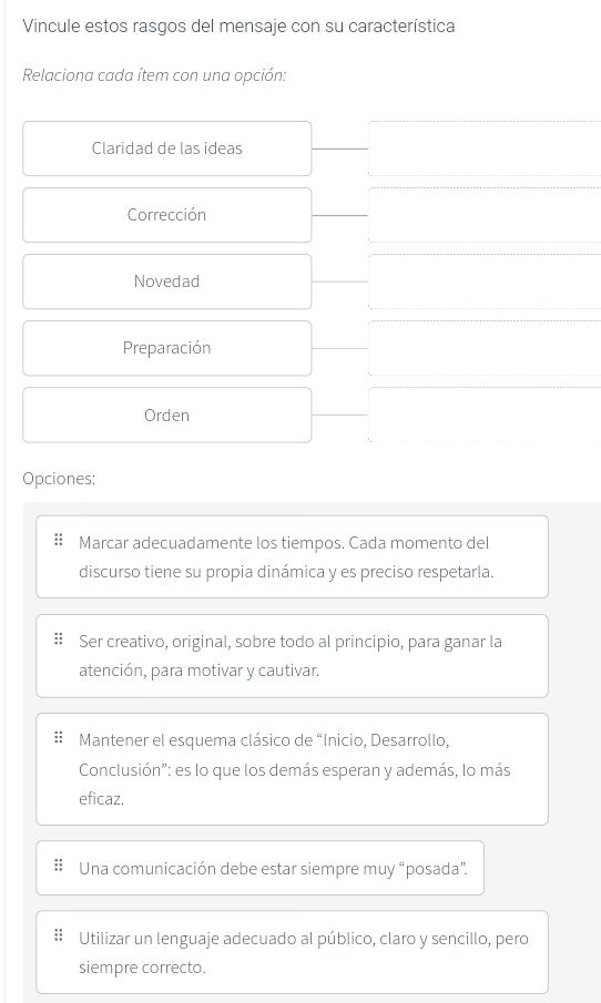 Vincule estos rasgos del mensaje con su característica 
Relaciona cada ítem con una opción: 
Claridad de las ideas 
Corrección 
Novedad 
Preparación 
Orden 
Opciones: 
Marcar adecuadamente los tiempos. Cada momento del 
discurso tiene su propia dinámica y es preciso respetarla. 
Ser creativo, original, sobre todo al principio, para ganar la 
atención, para motivar y cautivar. 
Mantener el esquema clásico de “Inicio, Desarrollo, 
Conclusión": es lo que los demás esperan y además, lo más 
eficaz. 
Una comunicación debe estar siempre muy “posada”. 
Utilizar un lenguaje adecuado al público, claro y sencillo, pero 
siempre correcto.