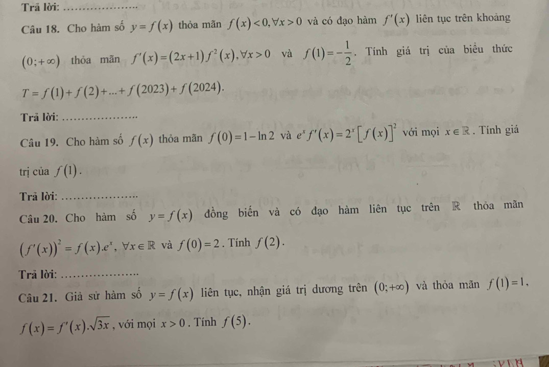 Trã lời:_ 
Câu 18. Cho hàm số y=f(x) thỏa mãn f(x)<0</tex>, forall x>0 và có đạo hàm f'(x) liên tục trên khoảng
(0;+∈fty ) thỏa mãn f'(x)=(2x+1)f^2(x), forall x>0 và f(1)=- 1/2 . Tính giá trị của biều thức
T=f(1)+f(2)+...+f(2023)+f(2024). 
Trả lời:_ 
Câu 19. Cho hàm số f(x) thỏa mãn f(0)=1-ln 2 và e^xf'(x)=2^x[f(x)]^2 với mọi x∈ R. Tính giá 
trị của f(1). 
Trả lời:_ 
Câu 20. Cho hàm số y=f(x) đồng biến và có đạo hàm liên tục trên R thỏa mãn
(f'(x))^2=f(x). e^x, forall x∈ R và f(0)=2. Tính f(2). 
Trã lời:_ 
Câu 21. Giả sử hàm số y=f(x) liên tục, nhận giá trị dương trên (0;+∈fty ) và thỏa mãn f(1)=1,
f(x)=f'(x).sqrt(3x) , với mọi x>0. Tính f(5).