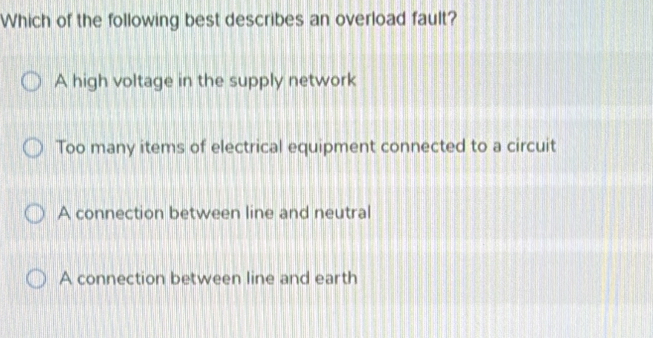 Which of the following best describes an overload fault?
A high voltage in the supply network
Too many items of electrical equipment connected to a circuit
A connection between line and neutral
A connection between line and earth